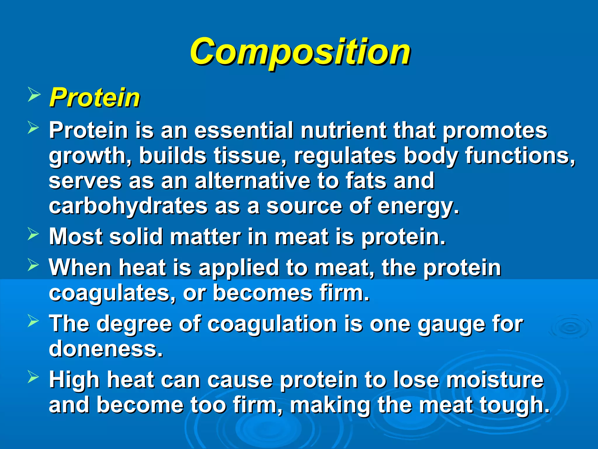 CompositionComposition
 ProteinProtein
 Protein is an essential nutrient that promotesProtein is an essential nutrient that promotes
growth, builds tissue, regulates body functions,growth, builds tissue, regulates body functions,
serves as an alternative to fats andserves as an alternative to fats and
carbohydrates as a source of energy.carbohydrates as a source of energy.
 Most solid matter in meat is protein.Most solid matter in meat is protein.
 When heat is applied to meat, the proteinWhen heat is applied to meat, the protein
coagulates, or becomes firm.coagulates, or becomes firm.
 The degree of coagulation is one gauge forThe degree of coagulation is one gauge for
doneness.doneness.
 High heat can cause protein to lose moistureHigh heat can cause protein to lose moisture
and become too firm, making the meat tough.and become too firm, making the meat tough.
 