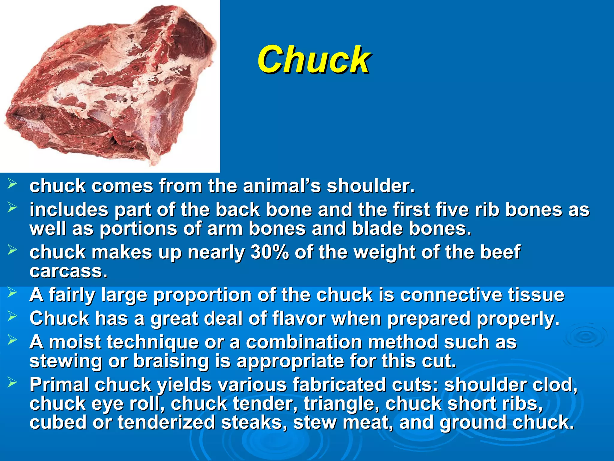 ChuckChuck
 chuck comes from the animal’s shoulder.chuck comes from the animal’s shoulder.
 includes part of the back bone and the first five rib bones asincludes part of the back bone and the first five rib bones as
well as portions of arm bones and blade bones.well as portions of arm bones and blade bones.
 chuck makes up nearly 30% of the weight of the beefchuck makes up nearly 30% of the weight of the beef
carcass.carcass.
 A fairly large proportion of the chuck is connective tissueA fairly large proportion of the chuck is connective tissue
 Chuck has a great deal of flavor when prepared properly.Chuck has a great deal of flavor when prepared properly.
 A moist technique or a combination method such asA moist technique or a combination method such as
stewing or braising is appropriate for this cut.stewing or braising is appropriate for this cut.
 Primal chuck yields various fabricated cuts: shoulder clod,Primal chuck yields various fabricated cuts: shoulder clod,
chuck eye roll, chuck tender, triangle, chuck short ribs,chuck eye roll, chuck tender, triangle, chuck short ribs,
cubed or tenderized steaks, stew meat, and ground chuck.cubed or tenderized steaks, stew meat, and ground chuck.
 