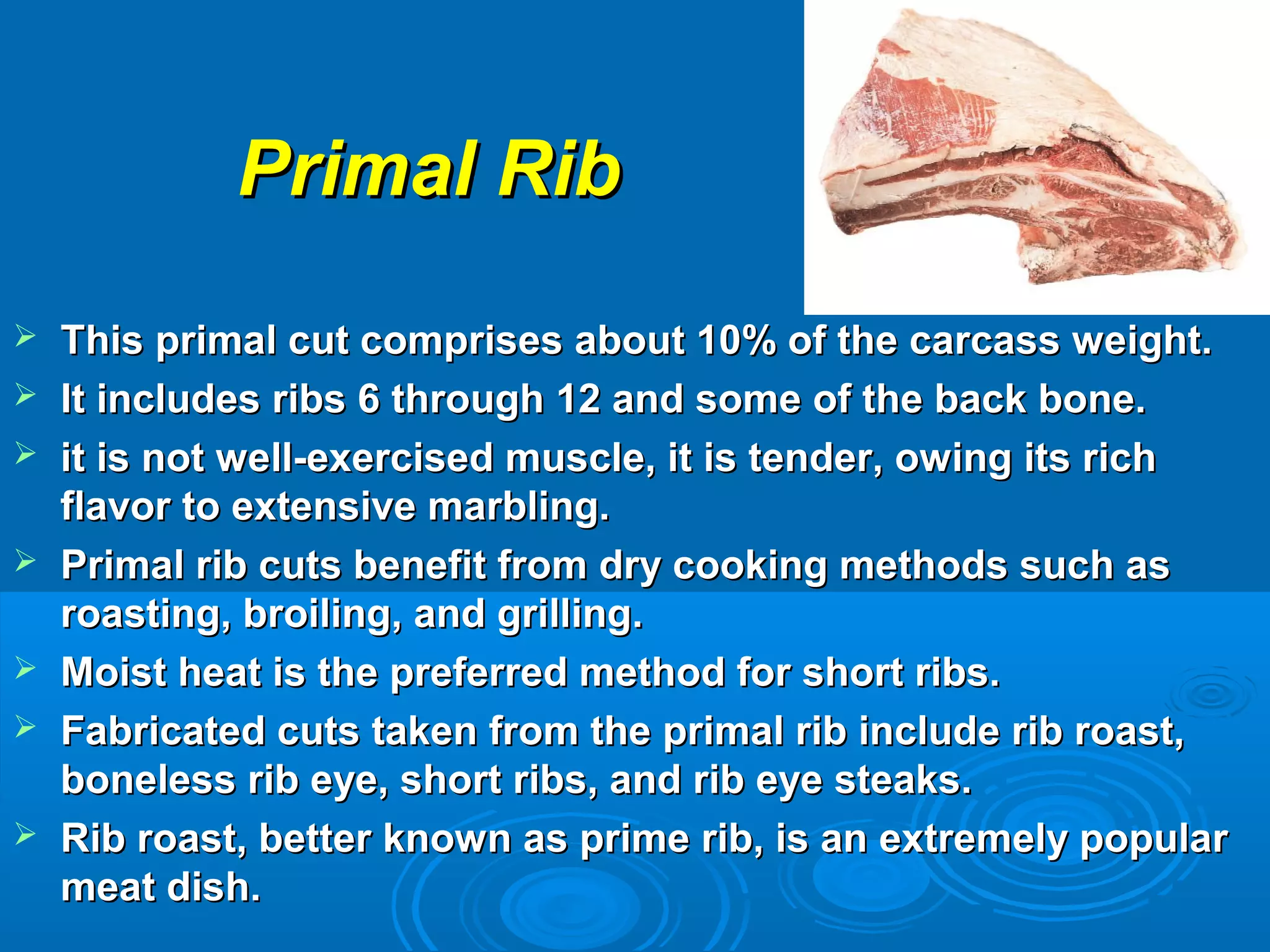 Primal RibPrimal Rib
 This primal cut comprises about 10% of the carcass weight.This primal cut comprises about 10% of the carcass weight.
 It includes ribs 6 through 12 and some of the back bone.It includes ribs 6 through 12 and some of the back bone.
 it is not well-exercised muscle, it is tender, owing its richit is not well-exercised muscle, it is tender, owing its rich
flavor to extensive marbling.flavor to extensive marbling.
 Primal rib cuts benefit from dry cooking methods such asPrimal rib cuts benefit from dry cooking methods such as
roasting, broiling, and grilling.roasting, broiling, and grilling.
 Moist heat is the preferred method for short ribs.Moist heat is the preferred method for short ribs.
 Fabricated cuts taken from the primal rib include rib roast,Fabricated cuts taken from the primal rib include rib roast,
boneless rib eye, short ribs, and rib eye steaks.boneless rib eye, short ribs, and rib eye steaks.
 Rib roast, better known as prime rib, is an extremely popularRib roast, better known as prime rib, is an extremely popular
meat dish.meat dish.
 