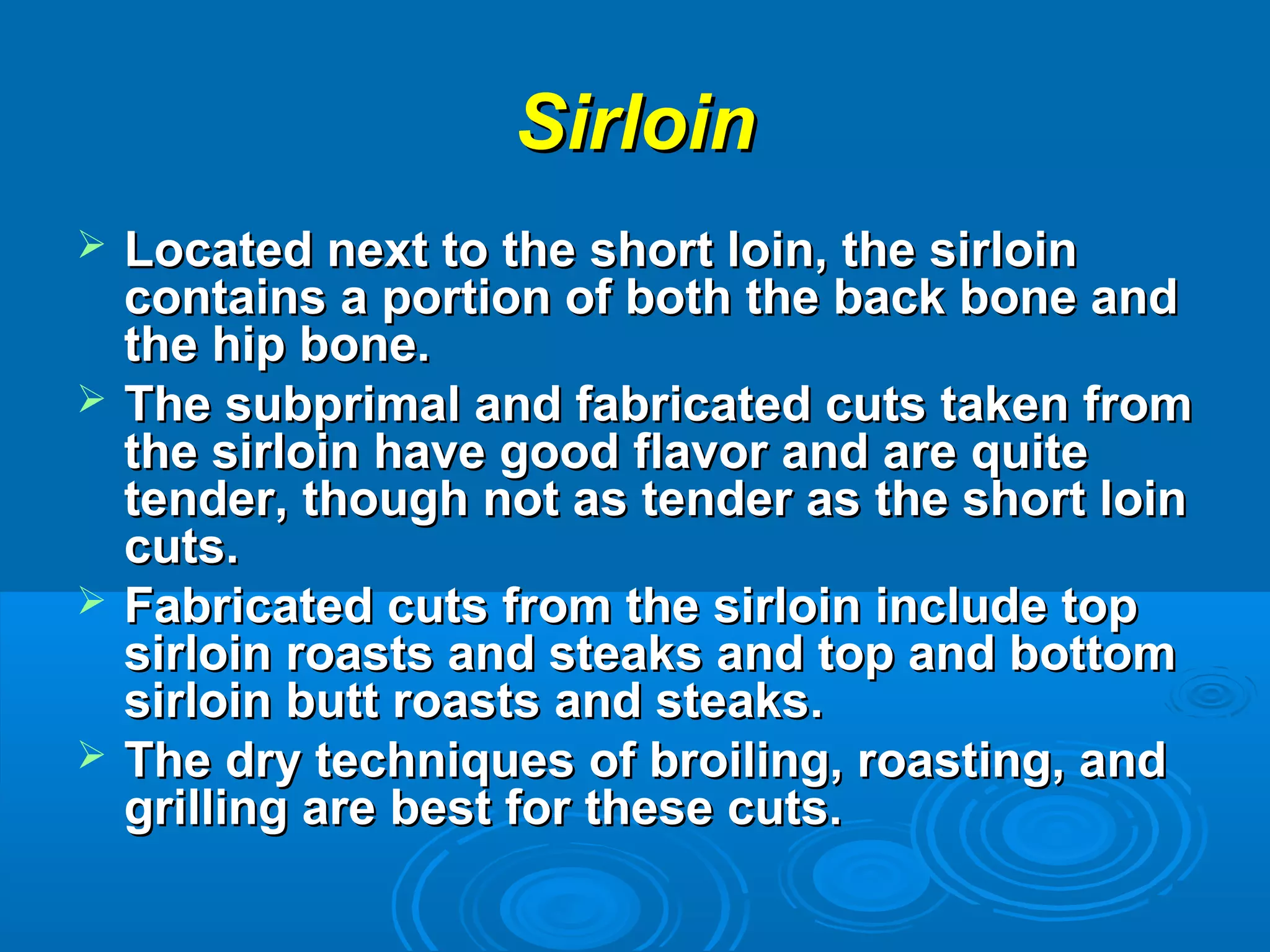 SirloinSirloin
 Located next to the short loin, the sirloinLocated next to the short loin, the sirloin
contains a portion of both the back bone andcontains a portion of both the back bone and
the hip bone.the hip bone.
 The subprimal and fabricated cuts taken fromThe subprimal and fabricated cuts taken from
the sirloin have good flavor and are quitethe sirloin have good flavor and are quite
tender, though not as tender as the short lointender, though not as tender as the short loin
cuts.cuts.
 Fabricated cuts from the sirloin include topFabricated cuts from the sirloin include top
sirloin roasts and steaks and top and bottomsirloin roasts and steaks and top and bottom
sirloin butt roasts and steaks.sirloin butt roasts and steaks.
 The dry techniques of broiling, roasting, andThe dry techniques of broiling, roasting, and
grilling are best for these cuts.grilling are best for these cuts.
 