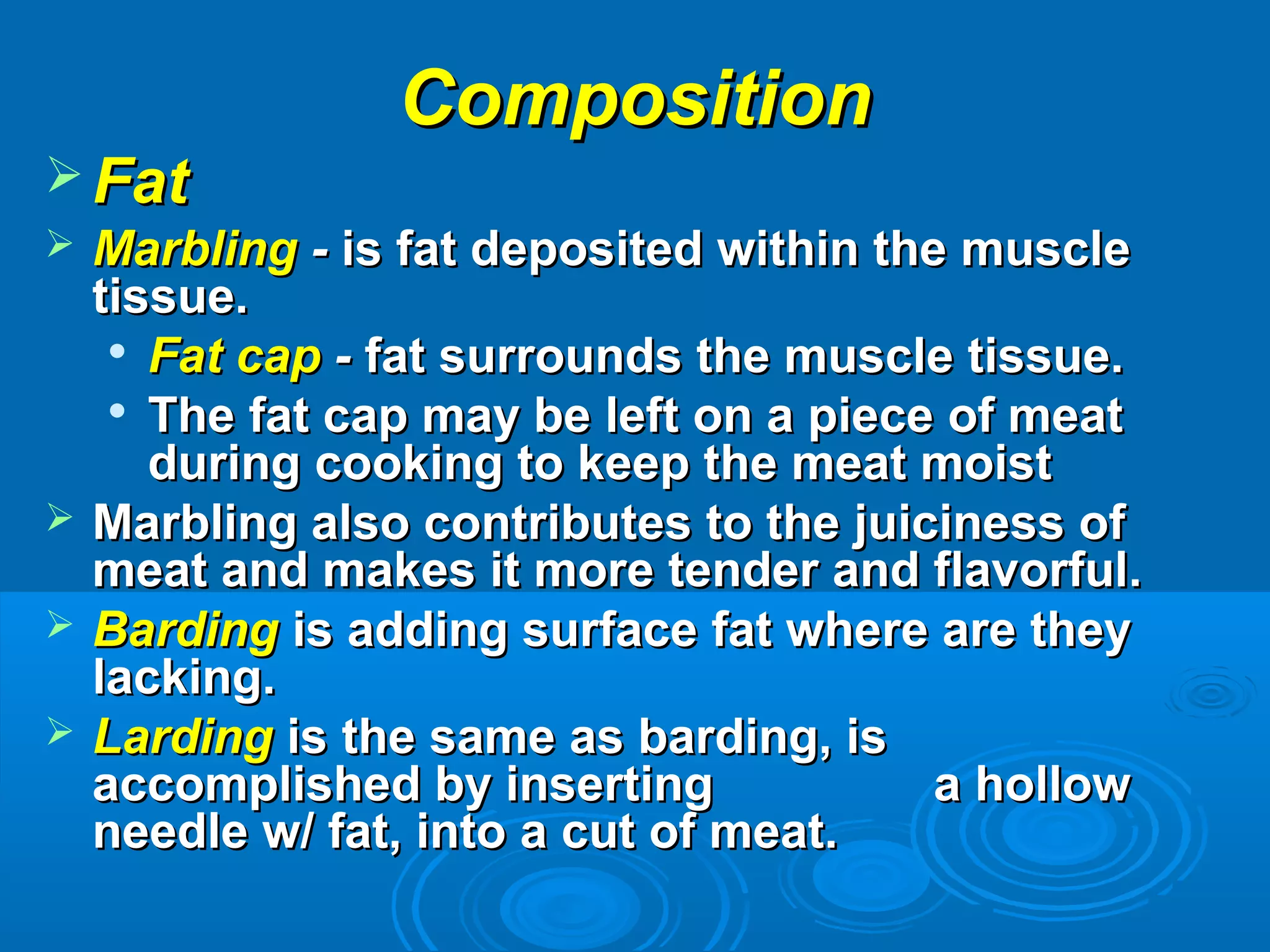 CompositionComposition
 FatFat
 MarblingMarbling -- is fat deposited within the muscleis fat deposited within the muscle
tissue.tissue.

Fat capFat cap -- fat surrounds the muscle tissue.fat surrounds the muscle tissue.

The fat cap may be left on a piece of meatThe fat cap may be left on a piece of meat
during cooking to keep the meat moistduring cooking to keep the meat moist
 Marbling also contributes to the juiciness ofMarbling also contributes to the juiciness of
meat and makes it more tender and flavorful.meat and makes it more tender and flavorful.
 BardingBarding is adding surface fat where are theyis adding surface fat where are they
lacking.lacking.
 LardingLarding is the same as barding, isis the same as barding, is
accomplished by insertingaccomplished by inserting a hollowa hollow
needle w/ fat, into a cut of meat.needle w/ fat, into a cut of meat.
 