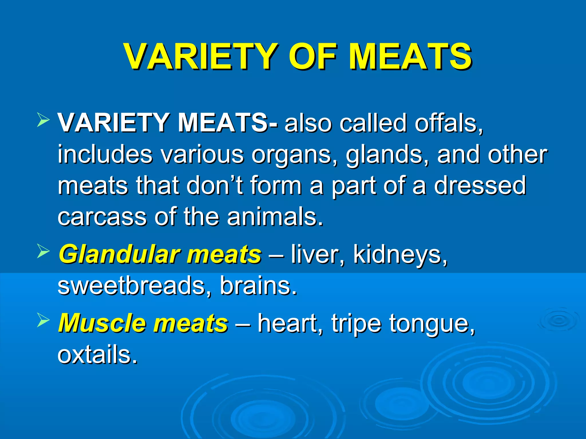 VARIETY OF MEATSVARIETY OF MEATS
 VARIETY MEATS-VARIETY MEATS- also called offals,also called offals,
includes various organs, glands, and otherincludes various organs, glands, and other
meats that don’t form a part of a dressedmeats that don’t form a part of a dressed
carcass of the animals.carcass of the animals.
 Glandular meatsGlandular meats – liver, kidneys,– liver, kidneys,
sweetbreads, brains.sweetbreads, brains.
 Muscle meatsMuscle meats – heart, tripe tongue,– heart, tripe tongue,
oxtails.oxtails.
 