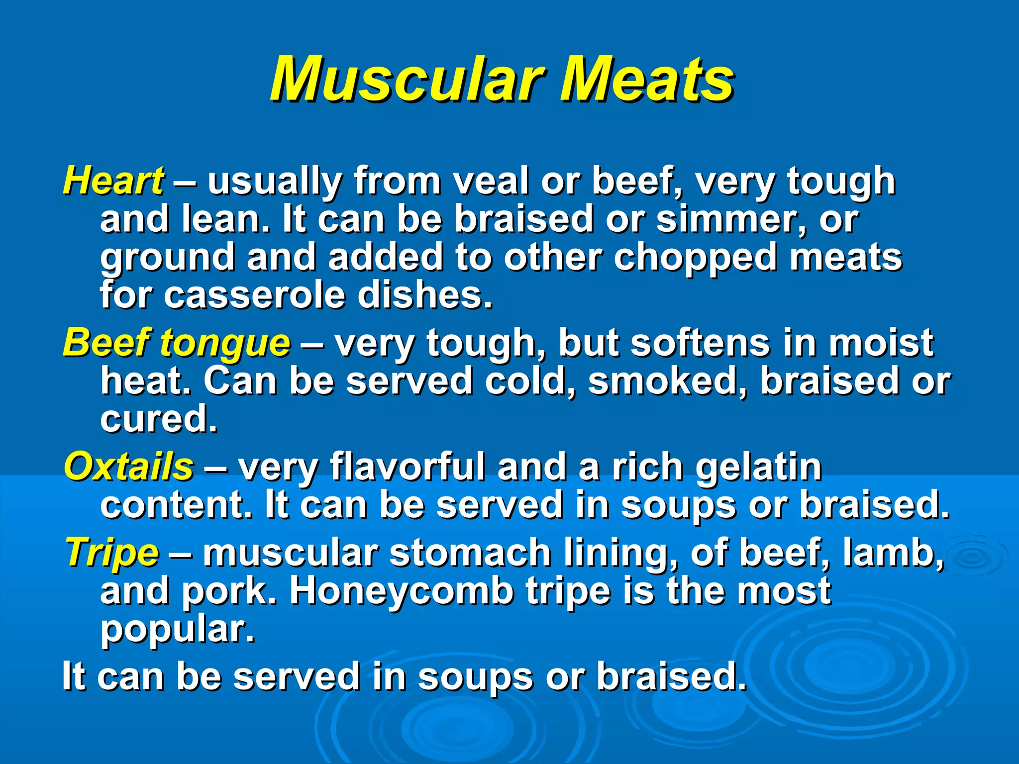 Muscular MeatsMuscular Meats
HeartHeart – usually from veal or beef, very tough– usually from veal or beef, very tough
and lean. It can be braised or simmer, orand lean. It can be braised or simmer, or
ground and added to other chopped meatsground and added to other chopped meats
for casserole dishes.for casserole dishes.
Beef tongueBeef tongue – very tough, but softens in moist– very tough, but softens in moist
heat. Can be served cold, smoked, braised orheat. Can be served cold, smoked, braised or
cured.cured.
OxtailsOxtails – very flavorful and a rich gelatin– very flavorful and a rich gelatin
content. It can be served in soups or braised.content. It can be served in soups or braised.
TripeTripe – muscular stomach lining, of beef, lamb,– muscular stomach lining, of beef, lamb,
and pork. Honeycomb tripe is the mostand pork. Honeycomb tripe is the most
popular.popular.
It can be served in soups or braised.It can be served in soups or braised.
 