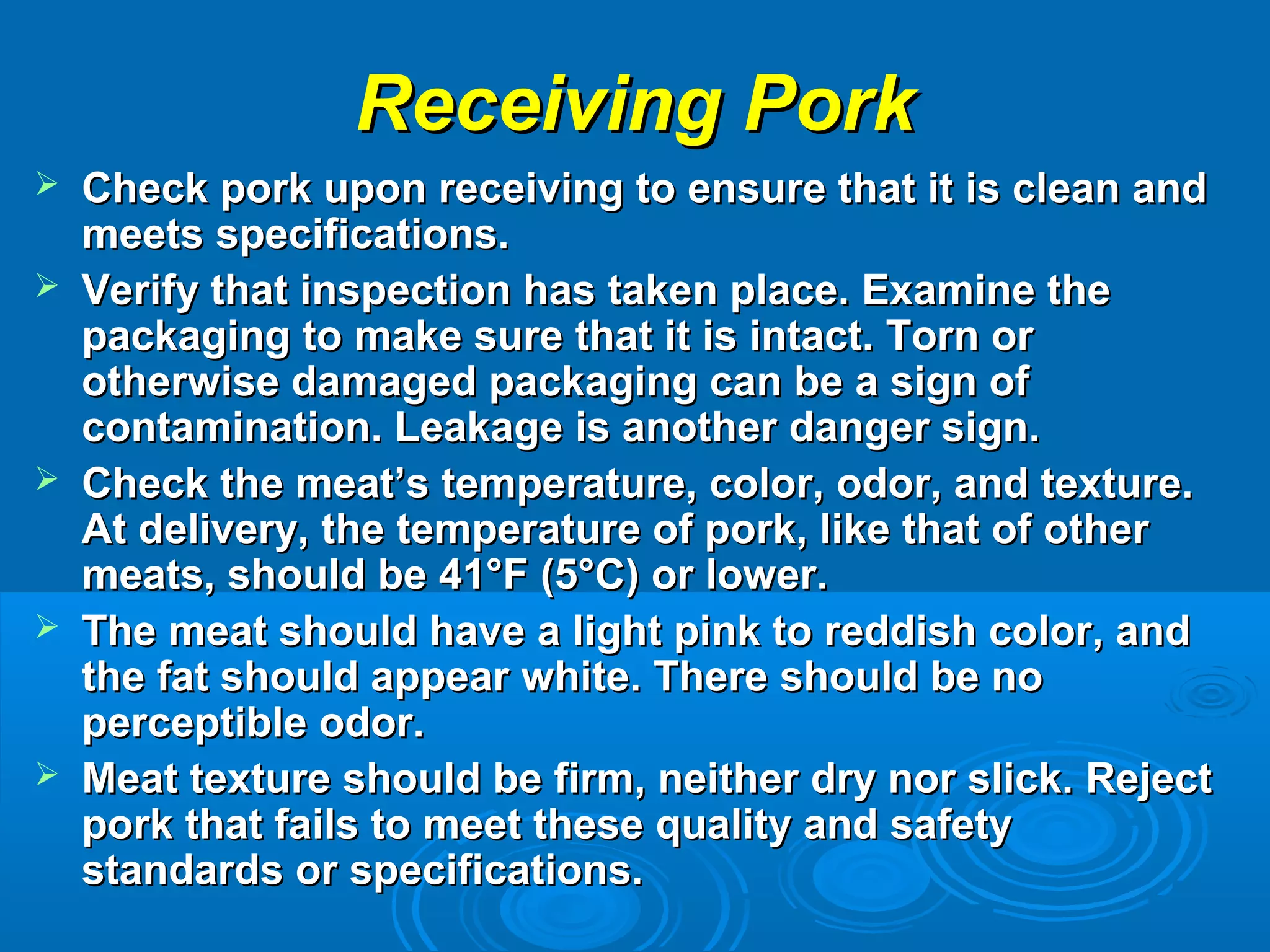 Receiving PorkReceiving Pork
 Check pork upon receiving to ensure that it is clean andCheck pork upon receiving to ensure that it is clean and
meets specifications.meets specifications.
 Verify that inspection has taken place. Examine theVerify that inspection has taken place. Examine the
packaging to make sure that it is intact. Torn orpackaging to make sure that it is intact. Torn or
otherwise damaged packaging can be a sign ofotherwise damaged packaging can be a sign of
contamination. Leakage is another danger sign.contamination. Leakage is another danger sign.
 Check the meat’s temperature, color, odor, and texture.Check the meat’s temperature, color, odor, and texture.
At delivery, the temperature of pork, like that of otherAt delivery, the temperature of pork, like that of other
meats, should be 41°F (5°C) or lower.meats, should be 41°F (5°C) or lower.
 The meat should have a light pink to reddish color, andThe meat should have a light pink to reddish color, and
the fat should appear white. There should be nothe fat should appear white. There should be no
perceptible odor.perceptible odor.
 Meat texture should be firm, neither dry nor slick. RejectMeat texture should be firm, neither dry nor slick. Reject
pork that fails to meet these quality and safetypork that fails to meet these quality and safety
standards or specifications.standards or specifications.
 