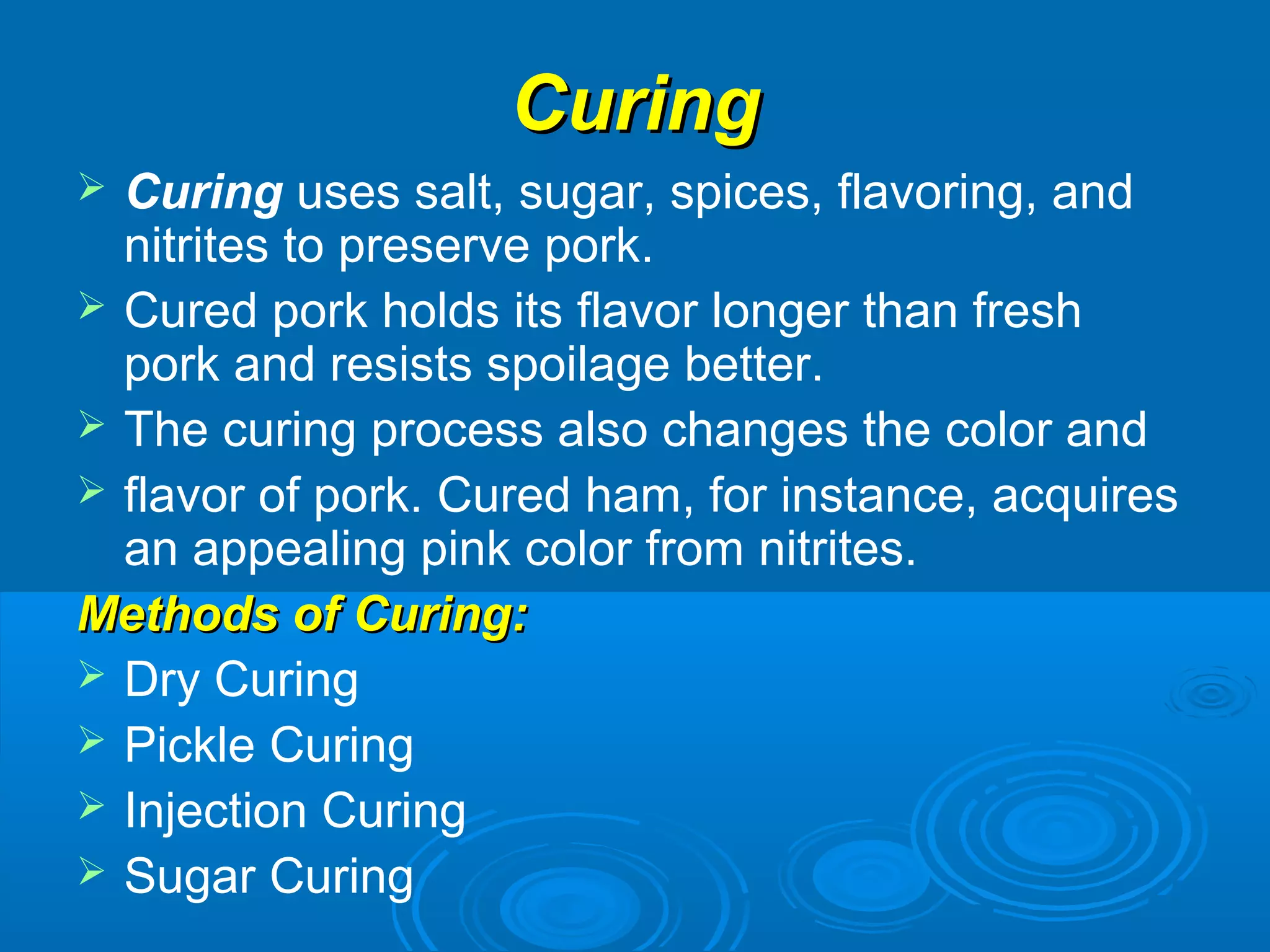 CuringCuring
 Curing uses salt, sugar, spices, flavoring, and
nitrites to preserve pork.
 Cured pork holds its flavor longer than fresh
pork and resists spoilage better.
 The curing process also changes the color and
 flavor of pork. Cured ham, for instance, acquires
an appealing pink color from nitrites.
Methods of Curing:Methods of Curing:
 Dry Curing
 Pickle Curing
 Injection Curing
 Sugar Curing
 