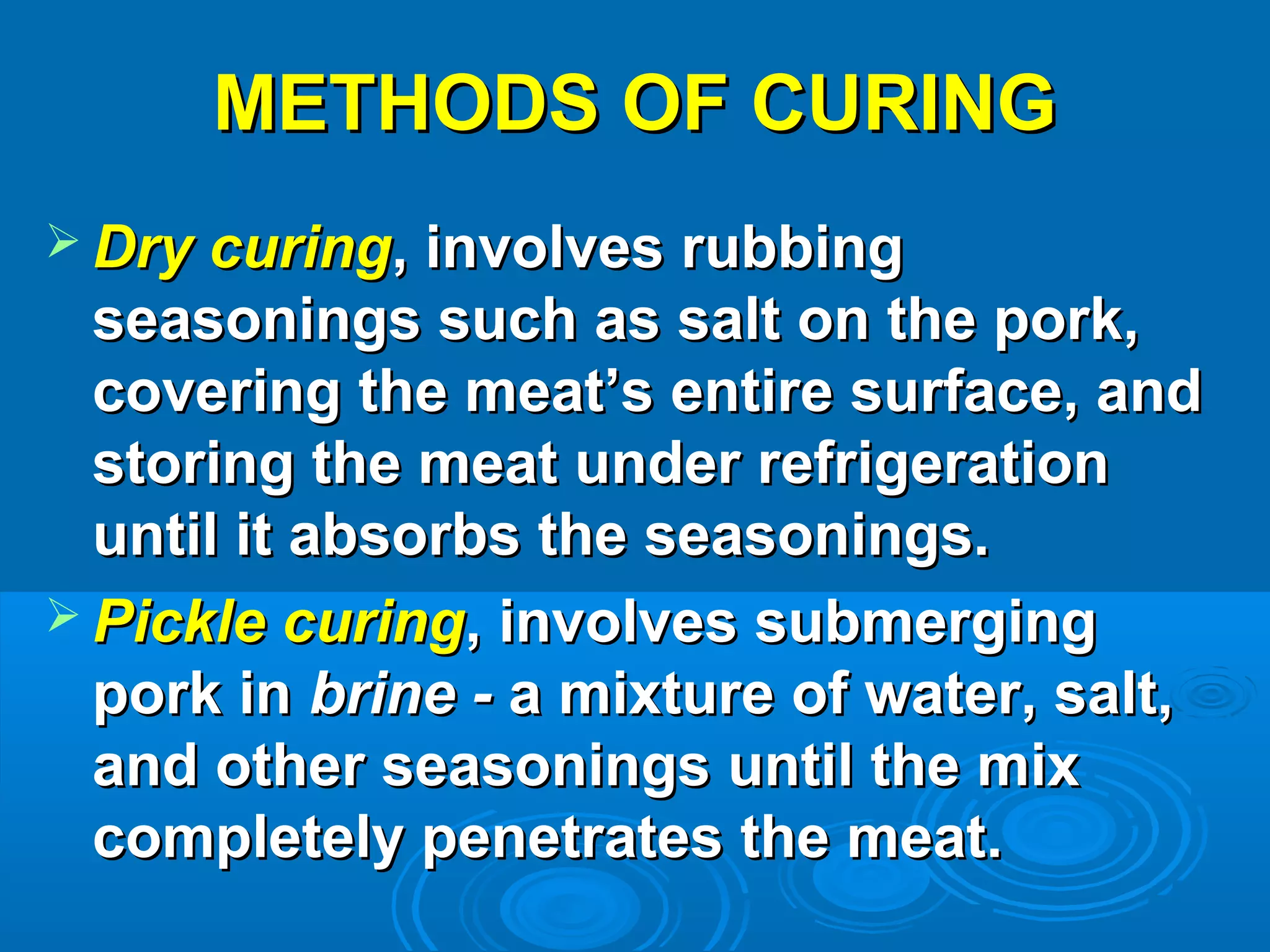 METHODS OF CURINGMETHODS OF CURING
 Dry curingDry curing, involves rubbing, involves rubbing
seasonings such as salt on the pork,seasonings such as salt on the pork,
covering the meat’s entire surface, andcovering the meat’s entire surface, and
storing the meat under refrigerationstoring the meat under refrigeration
until it absorbs the seasonings.until it absorbs the seasonings.
 Pickle curingPickle curing, involves submerging, involves submerging
pork inpork in brine -brine - a mixture of water, salt,a mixture of water, salt,
and other seasonings until the mixand other seasonings until the mix
completely penetrates the meat.completely penetrates the meat.
 