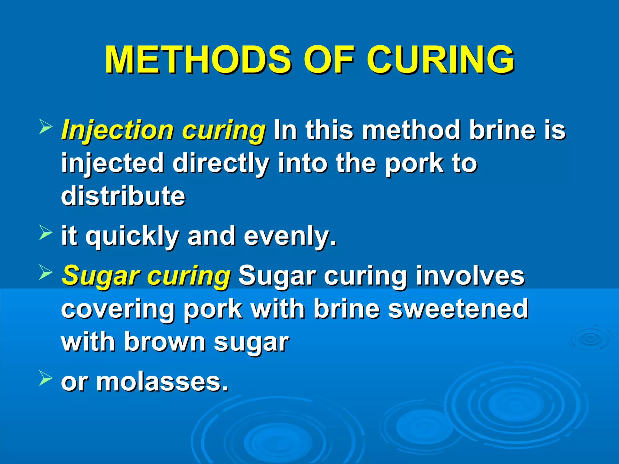 METHODS OF CURINGMETHODS OF CURING
 Injection curingInjection curing In this method brine isIn this method brine is
injected directly into the pork toinjected directly into the pork to
distributedistribute
 it quickly and evenly.it quickly and evenly.
 Sugar curingSugar curing Sugar curing involvesSugar curing involves
covering pork with brine sweetenedcovering pork with brine sweetened
with brown sugarwith brown sugar
 or molasses.or molasses.
 