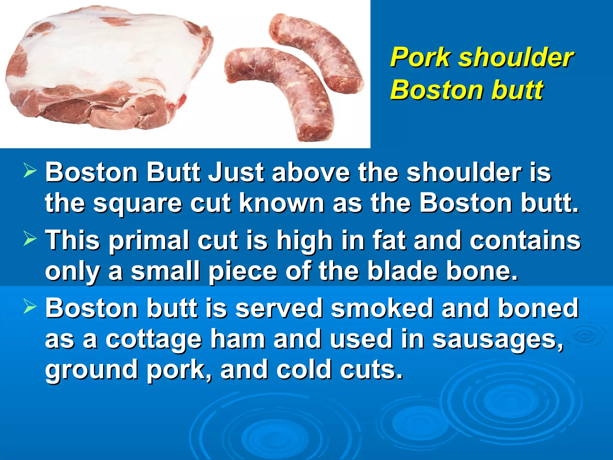  Boston Butt Just above the shoulder isBoston Butt Just above the shoulder is
the square cut known as the Boston butt.the square cut known as the Boston butt.
 This primal cut is high in fat and containsThis primal cut is high in fat and contains
only a small piece of the blade bone.only a small piece of the blade bone.
 Boston butt is served smoked and bonedBoston butt is served smoked and boned
as a cottage ham and used in sausages,as a cottage ham and used in sausages,
ground pork, and cold cuts.ground pork, and cold cuts.
Pork shoulderPork shoulder
Boston buttBoston butt
 