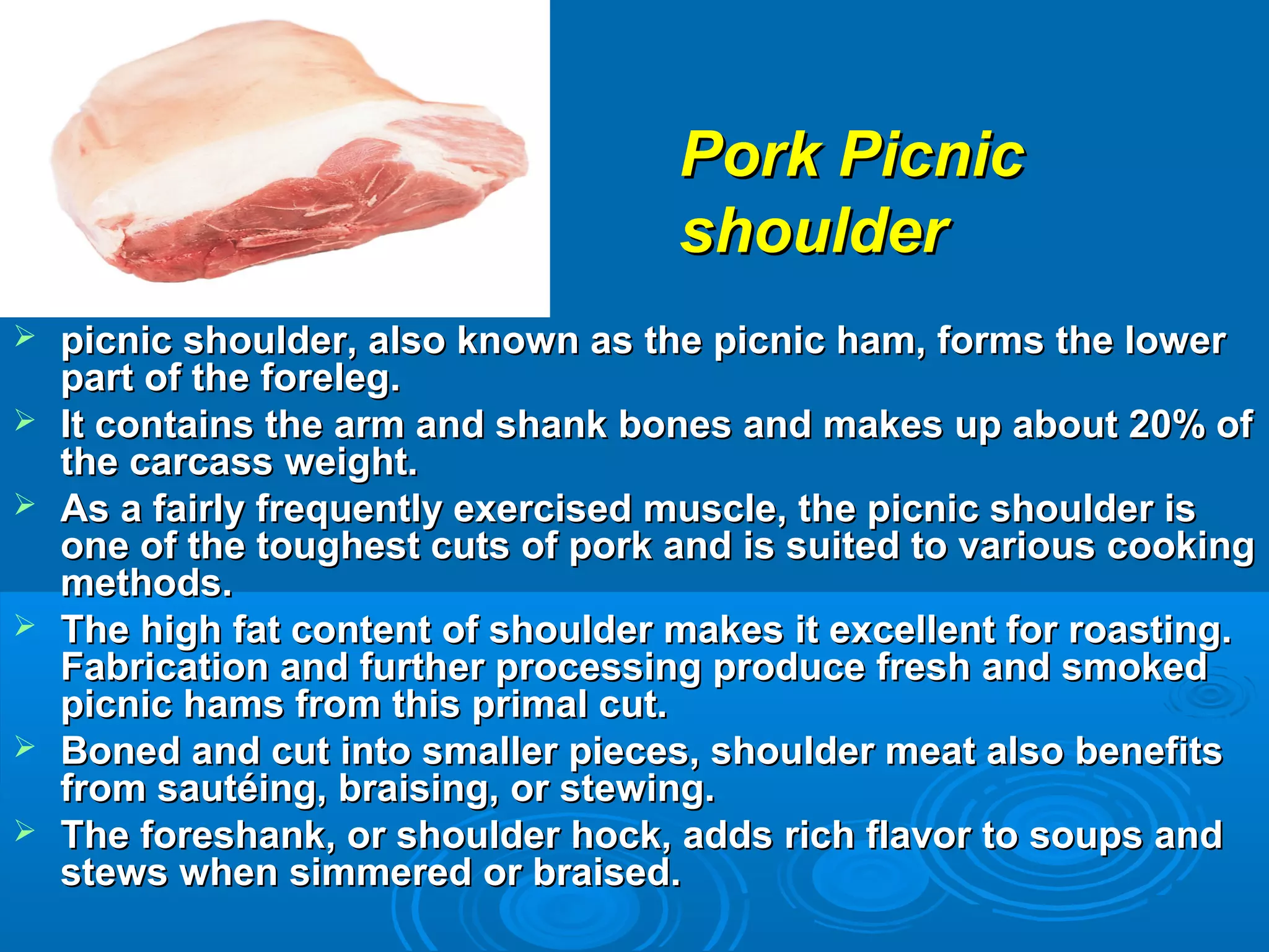  picnic shoulder, also known as the picnic ham, forms the lowerpicnic shoulder, also known as the picnic ham, forms the lower
part of the foreleg.part of the foreleg.
 It contains the arm and shank bones and makes up about 20% ofIt contains the arm and shank bones and makes up about 20% of
the carcass weight.the carcass weight.
 As a fairly frequently exercised muscle, the picnic shoulder isAs a fairly frequently exercised muscle, the picnic shoulder is
one of the toughest cuts of pork and is suited to various cookingone of the toughest cuts of pork and is suited to various cooking
methods.methods.
 The high fat content of shoulder makes it excellent for roasting.The high fat content of shoulder makes it excellent for roasting.
Fabrication and further processing produce fresh and smokedFabrication and further processing produce fresh and smoked
picnic hams from this primal cut.picnic hams from this primal cut.
 Boned and cut into smaller pieces, shoulder meat also benefitsBoned and cut into smaller pieces, shoulder meat also benefits
from sautéing, braising, or stewing.from sautéing, braising, or stewing.
 The foreshank, or shoulder hock, adds rich flavor to soups andThe foreshank, or shoulder hock, adds rich flavor to soups and
stews when simmered or braised.stews when simmered or braised.
Pork PicnicPork Picnic
shouldershoulder
 