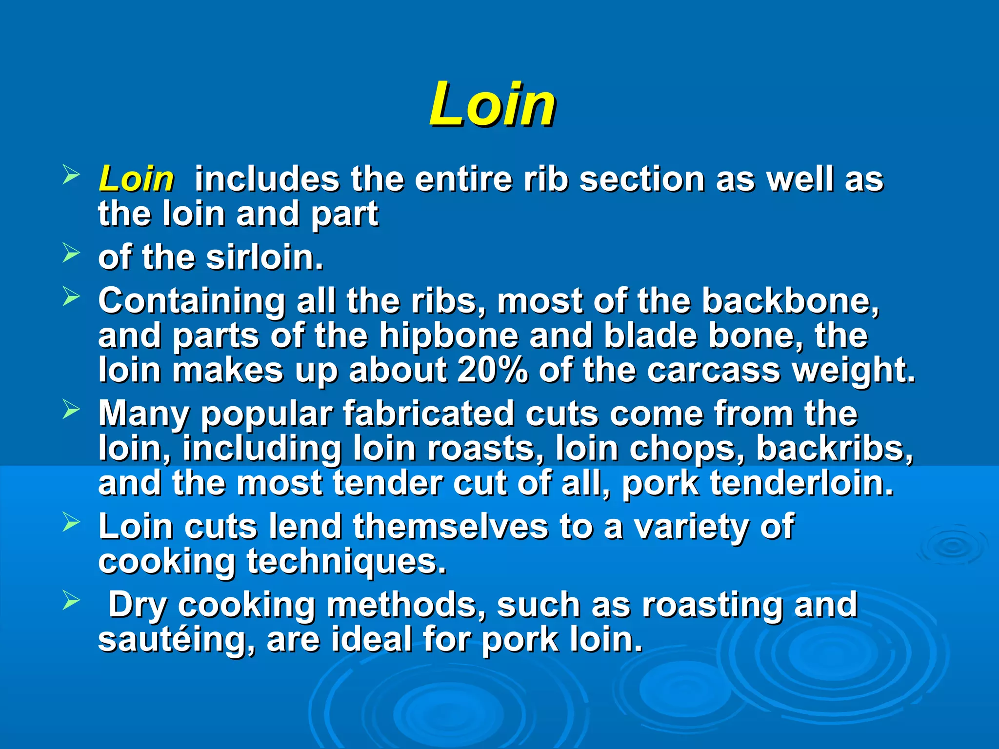  LoinLoin includes the entire rib section as well asincludes the entire rib section as well as
the loin and partthe loin and part
 of the sirloin.of the sirloin.
 Containing all the ribs, most of the backbone,Containing all the ribs, most of the backbone,
and parts of the hipbone and blade bone, theand parts of the hipbone and blade bone, the
loin makes up about 20% of the carcass weight.loin makes up about 20% of the carcass weight.
 Many popular fabricated cuts come from theMany popular fabricated cuts come from the
loin, including loin roasts, loin chops, backribs,loin, including loin roasts, loin chops, backribs,
and the most tender cut of all, pork tenderloin.and the most tender cut of all, pork tenderloin.
 Loin cuts lend themselves to a variety ofLoin cuts lend themselves to a variety of
cooking techniques.cooking techniques.
 Dry cooking methods, such as roasting andDry cooking methods, such as roasting and
sautéing, are ideal for pork loin.sautéing, are ideal for pork loin.
LoinLoin
 