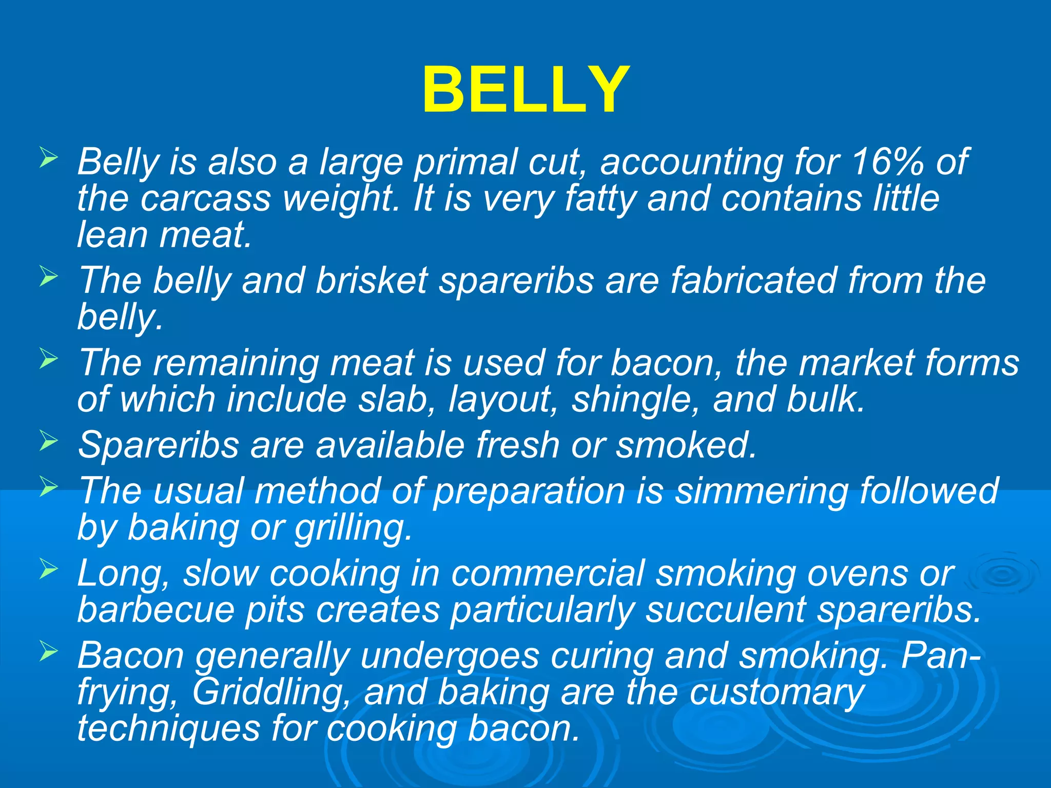 BELLY
 Belly is also a large primal cut, accounting for 16% of
the carcass weight. It is very fatty and contains little
lean meat.
 The belly and brisket spareribs are fabricated from the
belly.
 The remaining meat is used for bacon, the market forms
of which include slab, layout, shingle, and bulk.
 Spareribs are available fresh or smoked.
 The usual method of preparation is simmering followed
by baking or grilling.
 Long, slow cooking in commercial smoking ovens or
barbecue pits creates particularly succulent spareribs.
 Bacon generally undergoes curing and smoking. Pan-
frying, Griddling, and baking are the customary
techniques for cooking bacon.
 