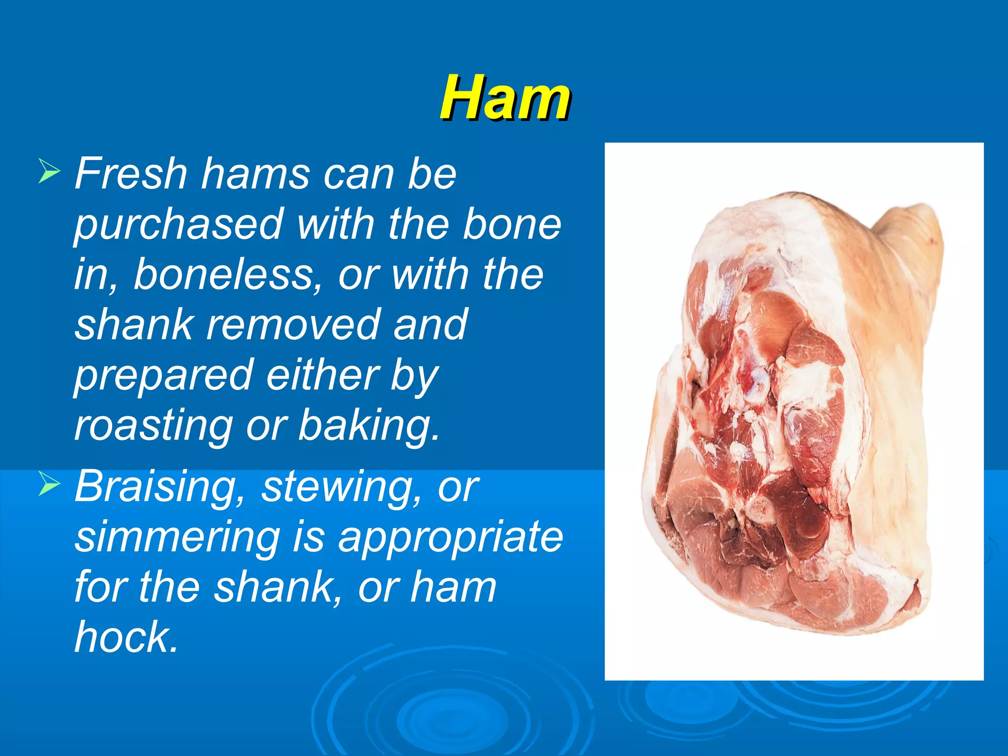 HamHam
 Fresh hams can be
purchased with the bone
in, boneless, or with the
shank removed and
prepared either by
roasting or baking.
 Braising, stewing, or
simmering is appropriate
for the shank, or ham
hock.
 