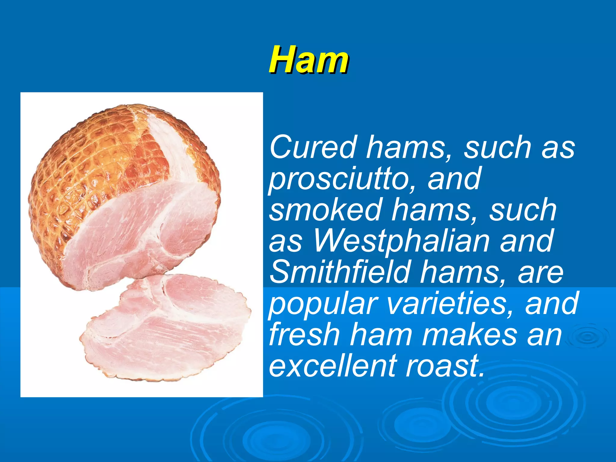HamHam
Cured hams, such as
prosciutto, and
smoked hams, such
as Westphalian and
Smithfield hams, are
popular varieties, and
fresh ham makes an
excellent roast.
 