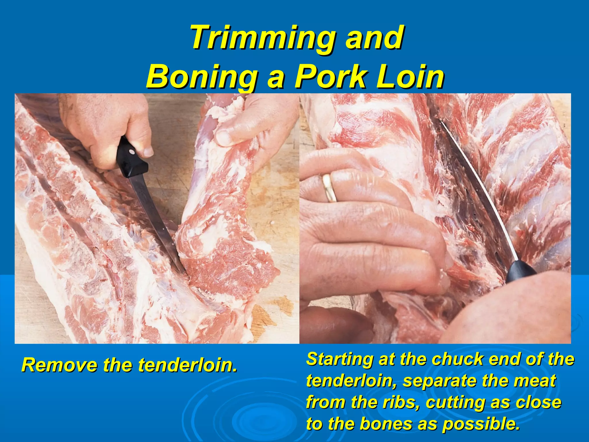 Trimming andTrimming and
Boning a Pork LoinBoning a Pork Loin
Remove the tenderloin.Remove the tenderloin. Starting at the chuck end of theStarting at the chuck end of the
tenderloin, separate the meattenderloin, separate the meat
from the ribs, cutting as closefrom the ribs, cutting as close
to the bones as possible.to the bones as possible.
 
