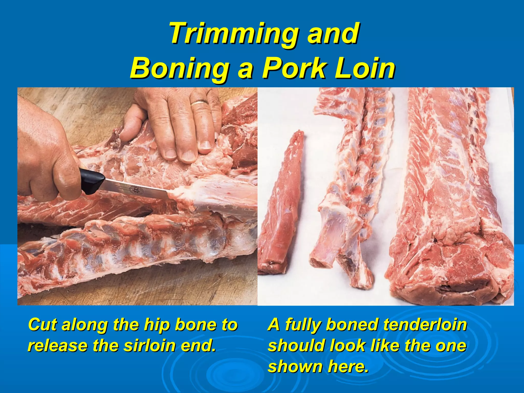 Trimming andTrimming and
Boning a Pork LoinBoning a Pork Loin
Cut along the hip bone toCut along the hip bone to
release the sirloin end.release the sirloin end.
A fully boned tenderloinA fully boned tenderloin
should look like the oneshould look like the one
shown here.shown here.
 