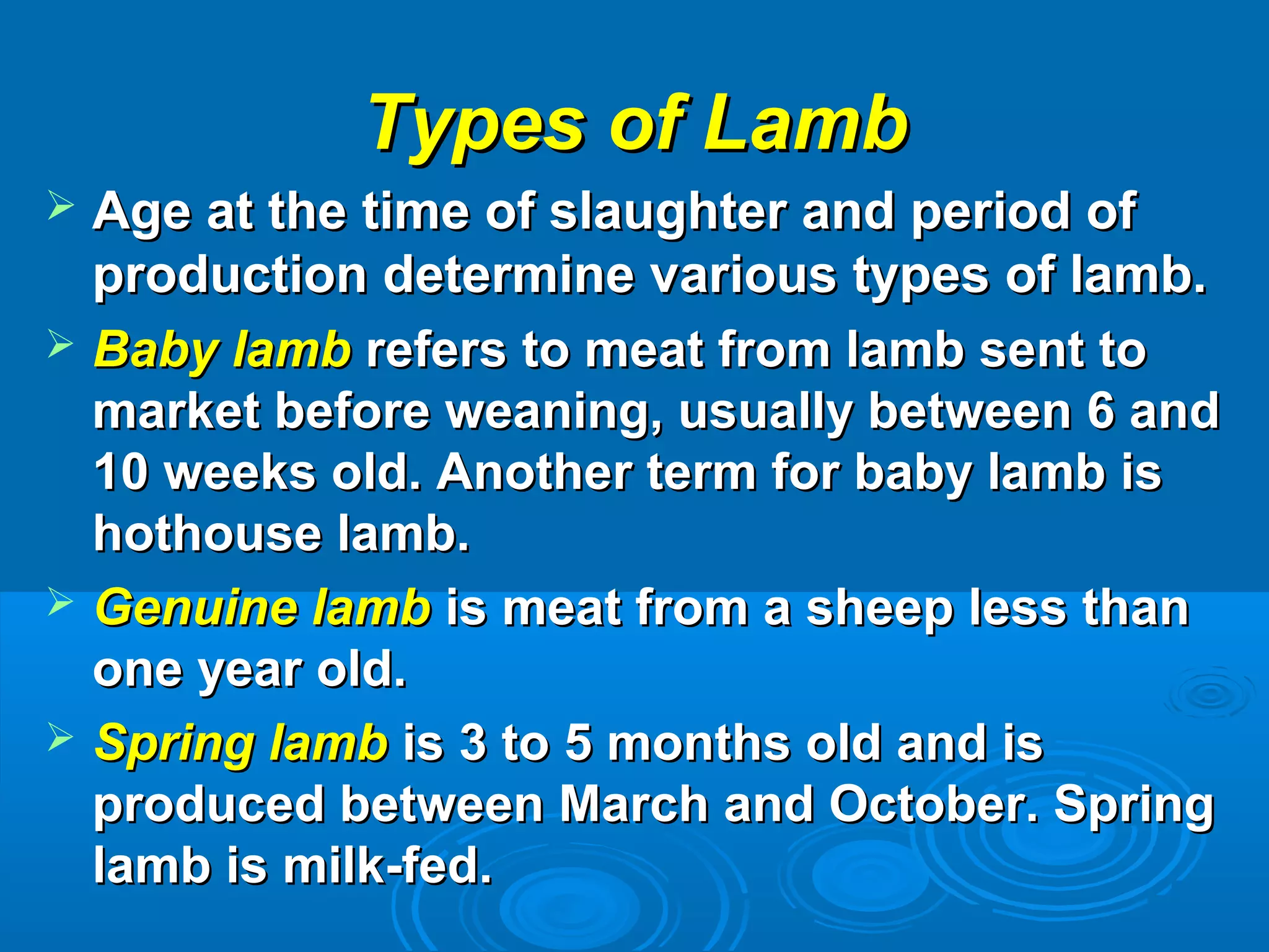 Types of LambTypes of Lamb
 Age at the time of slaughter and period ofAge at the time of slaughter and period of
production determine various types of lamb.production determine various types of lamb.
 Baby lambBaby lamb refers to meat from lamb sent torefers to meat from lamb sent to
market before weaning, usually between 6 andmarket before weaning, usually between 6 and
10 weeks old. Another term for baby lamb is10 weeks old. Another term for baby lamb is
hothouse lamb.hothouse lamb.
 Genuine lambGenuine lamb is meat from a sheep less thanis meat from a sheep less than
one year old.one year old.
 Spring lambSpring lamb is 3 to 5 months old and isis 3 to 5 months old and is
produced between March and October. Springproduced between March and October. Spring
lamb is milk-fed.lamb is milk-fed.
 