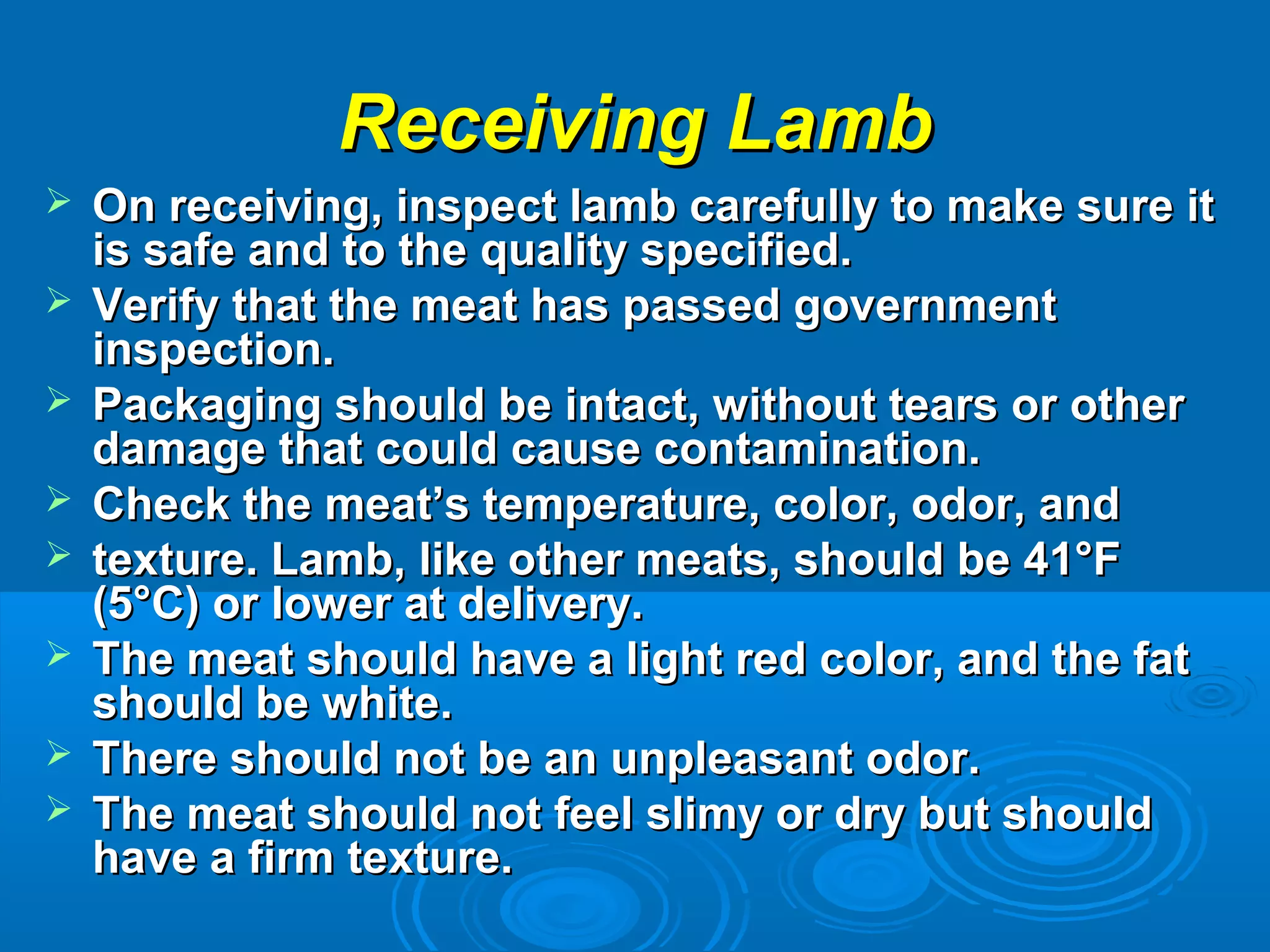Receiving LambReceiving Lamb
 On receiving, inspect lamb carefully to make sure itOn receiving, inspect lamb carefully to make sure it
is safe and to the quality specified.is safe and to the quality specified.
 Verify that the meat has passed governmentVerify that the meat has passed government
inspection.inspection.
 Packaging should be intact, without tears or otherPackaging should be intact, without tears or other
damage that could cause contamination.damage that could cause contamination.
 Check the meat’s temperature, color, odor, andCheck the meat’s temperature, color, odor, and
 texture. Lamb, like other meats, should be 41°Ftexture. Lamb, like other meats, should be 41°F
(5°C) or lower at delivery.(5°C) or lower at delivery.
 The meat should have a light red color, and the fatThe meat should have a light red color, and the fat
should be white.should be white.
 There should not be an unpleasant odor.There should not be an unpleasant odor.
 The meat should not feel slimy or dry but shouldThe meat should not feel slimy or dry but should
have a firm texture.have a firm texture.
 