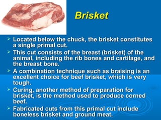 BrisketBrisket
 Located below the chuck, the brisket constitutesLocated below the chuck, the brisket constitutes
a single primal cut.a single primal cut.
 This cut consists of the breast (brisket) of theThis cut consists of the breast (brisket) of the
animal, including the rib bones and cartilage, andanimal, including the rib bones and cartilage, and
the breast bone.the breast bone.
 A combination technique such as braising is anA combination technique such as braising is an
excellent choice for beef brisket, which is veryexcellent choice for beef brisket, which is very
tough.tough.
 Curing, another method of preparation forCuring, another method of preparation for
brisket, is the method used to produce cornedbrisket, is the method used to produce corned
beef.beef.
 Fabricated cuts from this primal cut includeFabricated cuts from this primal cut include
boneless brisket and ground meat.boneless brisket and ground meat.
 