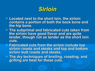SirloinSirloin
 Located next to the short loin, the sirloinLocated next to the short loin, the sirloin
contains a portion of both the back bone andcontains a portion of both the back bone and
the hip bone.the hip bone.
 The subprimal and fabricated cuts taken fromThe subprimal and fabricated cuts taken from
the sirloin have good flavor and are quitethe sirloin have good flavor and are quite
tender, though not as tender as the short lointender, though not as tender as the short loin
cuts.cuts.
 Fabricated cuts from the sirloin include topFabricated cuts from the sirloin include top
sirloin roasts and steaks and top and bottomsirloin roasts and steaks and top and bottom
sirloin butt roasts and steaks.sirloin butt roasts and steaks.
 The dry techniques of broiling, roasting, andThe dry techniques of broiling, roasting, and
grilling are best for these cuts.grilling are best for these cuts.
 