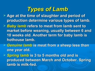 Types of LambTypes of Lamb
 Age at the time of slaughter and period ofAge at the time of slaughter and period of
production determine various types of lamb.production determine various types of lamb.
 Baby lambBaby lamb refers to meat from lamb sent torefers to meat from lamb sent to
market before weaning, usually between 6 andmarket before weaning, usually between 6 and
10 weeks old. Another term for baby lamb is10 weeks old. Another term for baby lamb is
hothouse lamb.hothouse lamb.
 Genuine lambGenuine lamb is meat from a sheep less thanis meat from a sheep less than
one year old.one year old.
 Spring lambSpring lamb is 3 to 5 months old and isis 3 to 5 months old and is
produced between March and October. Springproduced between March and October. Spring
lamb is milk-fed.lamb is milk-fed.
 