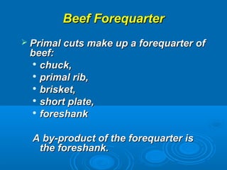 Beef ForequarterBeef Forequarter
 Primal cuts make up a forequarter ofPrimal cuts make up a forequarter of
beef:beef:

chuck,chuck,

primal rib,primal rib,

brisket,brisket,

short plate,short plate,

foreshankforeshank
A by-product of the forequarter isA by-product of the forequarter is
the foreshank.the foreshank.
 