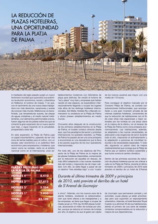 A mediados del siglo pasado surgió un nuevo
fenómeno mundial que supondría una auténti-
ca revolución económica, social y urbanística
en Mallorca: el turismo de masas. Y es que,
con el nacimiento de una nueva clase trabaja-
dora con más derechos, vacaciones y ansias
de conocer más mundo, Mallorca se vio bene-
ficiada. Las temperaturas suaves, las playas
de aguas cristalinas y el medio natural medi-
terráneo, con elementos patrimoniales únicos,
fueron algunos de los pilares sobre los que se
cimentó la gran expansión de un nuevo sector
que trajo, y sigue trayendo en la actualidad,
prosperidad a esta isla.
En esta expansión, la Platja de Palma jugó
un papel importantísimo, pasando de ser una
zona de tierras baldías para el cultivo, con un
escaso valor económico a un auténtico filón
económico para empresarios y hoteleros, que
vieron como se vendían, tanto en el ámbito
nacional como en el internacional, unos es-
tablecimientos modernos con kilómetros de
playa para disfrutar. Se vendió el turismo de
“sol y playa” muy bien y empresas que habían
nacido en ese espacio, se expandieron inter-
nacionalmente llegando a ocupar los lugares
más altos de los ránkings hoteleros interna-
cionales. Sol-Melià, Hoteles Riu o Barceló co-
menzaron su andadura en la Platja de Palma
y ahora poseen establecimientos en medio
mundo.
Cincuenta años después de la construcción
de los primeros establecimientos en la Platja
de Palma, el modelo turístico ofrecido desde
aquí, que fue paradigma del sector y prototipo
internacional, ha quedado obsoleto. La Platja
de Palma ha pasado de ser una zona próspera
a encontrarse en una decadencia que la lleva
a los peores augurios de los tour operadores
internacionales.
Por todo ello, uno de los objetivos del Pro-
yecto de la Platja de Palma es la mejora de
las plazas hoteleras disponibles, comenzando
por la reducción de aquellas en desuso, de
más difícil adaptación a las nuevas necesida-
des del turista y mejorando las de mejor cali-
dad. Con ello, se debe llegar a pasar de ser
un destino “tres estrellas bajo” a uno “cuatro
o cinco”. Además, con los nuevos usos de la
planta hotelera, olvidando la estacionaliza-
ción que tanto afecta a los trabajadores y a
las empresas, se tiene que llegar a ocupar de
media anual un 75% las 40.000 plazas turísti-
cas, alcanzando el millón de turistas por año.
Así, aunque se reduzca el número de turistas
por año, el objetivo es que el gasto per cápita
de los nuevos usuarios sea mayor, con una
media de 110 euros.
Para conseguir el objetivo marcado por el
Consorci Platja de Palma, se contará con
subvenciones institucionales, que acompa-
ñarán a una gran inversión privada de las
mismas cadenas hoteleras, conscientes de
que la reducción de habitaciones con el fin
de crear otras más espaciosas y mejor va-
loradas por los turistas es una pieza clave
en la mejora de la oferta y en el renacer de
la Platja de Palma como zona próspera eco-
nómicamente. Las habitaciones, además,
se adaptarán a las nuevas necesidades, se
adecuaran a las exigencias de servir durante
todo el año, mejorando el aclimatamiento y
la adaptación a personas de movilidad re-
ducida o de necesidades especiales. Y, todo
ello, siguiendo un patrón claro de mejora
medioambiental que consiga que la Platja de
Palma sea un destino turístico sostenible y
que luche contra el cambio climático.
Dentro de las primeras acciones de reduc-
ción de plazas hoteleras que se van a llevar a
cabo en la Platja de Palma, durante el último
trimestre de 2009 y principios de 2010 está
previsto el derribo de un hotel de S’Arenal
de Llucmajor que permanece cerrado y sin
actividad, cuyas plazas ya están amortiza-
das pero que supondrá un esponjamiento
urbanístico. Además, el hotel Iberostar Royal
Cupido va a eliminar 20 de sus habitaciones,
siendo el primero de una serie de estable-
cimientos comprometidos en la reducción y
mejora de sus dependencias.
La reducción de
plazas hoteleras,
una oportunidad
para la Platja
de Palma
Durante el último trimestre de 2009 y principios
de 2010, está previsto el derribo de un hotel
de S’Arenal de Llucmajor
Playa de Palma
hoteles 4****	 8.410
hoteles 3***	 27.412
HOTELES 2*	 5.254
HOTELES 1*	 2.033
TOTAL 	 43.109
PLAZAS HOTELERAS EN
LA platja de palma
 