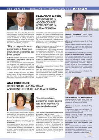 Ana Rodríguez saca tiempo de sus negocios
y de su familia para proteger un patrimonio
que nos pertenece a todos los mallorquines:
el turista de la Platja de Palma.
Su lucha es la defensa del turista, ¿por qué
este interés?
Yo no puedo aceptar que se robe al turista
sistemáticamente y, por eso, mi única y ex-
clusiva lucha es protegerlo, porque ésta es mi
empresa y lo que me da de comer, cosa que
las autoridades no ven de la misma forma. Ni
antes, ni ahora.
¿Qué le pide la plataforma antidelicuencia
al Consorci Platja de Palma?
Sabemos como trabaja el equipo del Consor-
ci, y sabemos que no hay dinero suficiente.
Así que, si se quieren hacer las cosas, lo pri-
mero que deben conseguir es la financiación
necesaria y que Madrid se comprometa con
el proyecto. En cuanto a la delincuencia, la
revalorización no se puede hacer con la si-
tuación que tenemos. Si pretenden traer a
turistas de elite sin resolver el problema de la
delincuencia será el error más grande que se
pueda cometer.
Ana Rodríguez,
PRESIDENTA DE LA PLATAFORMA
ANTIDELINCUENCIA DE LA PLATJA DE PALMA
Desde hace más de cuatro años, Francisco
Marín compagina su trabajo como director del
hotel Playa Golf con la presidencia de la Aso-
ciación de Hoteleros de la Platja de Palma, la
mayor de Baleares en número de asociados,
englobando a 138 hoteles situados entre Ciu-
dad Jardín, Can Pastilla y S’Arenal.
Sr. Marín, si tuviera que resumir los princi-
pales puntos a mejorar en la Platja de Pal-
ma, ¿cuáles serían?
Hay un póquer de temas primordiales dentro
del documento que presentamos hace tres
años, “101 propuestas para la reforma de la
Platja de Palma” que, si funcionan, estaremos
por buen camino. Estos cuatro aspectos son:
La calidad del agua de la playa, que debería
estar a la altura de otras playas de Mallorca y
que dista mucho de ellas; La seguridad de la
zona, ya que no se puede consentir que se robe
MIGUEL VALVERDE. Trabaja desde
hace más de 10 años en un bar de la Platja
de Palma.
¿Cómo ve la situación actual de la Platja
de Palma?
Veo que vienen turistas buscando tranquili-
dad y aquí se encuentran que cada minuto
les están agobiando y eso está perjudicando
mucho al turismo de la zona.
Si usted tuviera que decidir qué cambiar
primero en la Platja de Palma, ¿qué haría?
En la zona yo lo cambiaría todo en el sentido
del control y vigilancia porque estamos ago-
biados. No nos dejan ni trabajar los vende-
dores ambulantes. Estamos todos igual, ho-
teleros, empresarios, camareros... Además,
la playa, ya que es turística y es de lo que
vivimos todos, debería estar más cuidada
porque, si esto fracasa nos iremos todos al
garete.
Creo que se tiene que cuidar la Platja de Pal-
ma y toda Mallorca entera.
ANGELA PIEPER Y C. KRIEGSMANN,
turistas alemanas. Angela repite como visi-
tante de la Platja de Palma, para Carola es la
primera vez en Mallorca y en la zona.
¿Cómo ven la situación actual de la Platja
de Palma?
A nosotras nos gusta mucho la Platja de Pal-
ma. El agua está limpia, hay muchas cosas
para hacer de día y de noche.
Además –comenta Angela- hay aspectos
como la seguridad que han mejorado desde
la otra vez que vine.
Si ustedes tuvieran que decidir qué cam-
biar primero en la Platja de Palma, ¿qué
harían?
Creo que cambiaríamos los hoteles, moderni-
zarlos un poco, pintar sus fachadas, mejorar
las habitaciones – responde Carola-.
Yo creo que también podrían mejorarse algu-
nas tiendas y negocios – añade Angela-.
a los turistas y se muestre una imagen social tan
degradada en la zona; Una limpieza que pudie-
ra ser un modelo a seguir en cuanto a limpieza
generalizada, tanto en la playa, las vías públi-
cas, como de los negocios; Y una mejora en la
estética y las infraestructuras que nos posicione
turísticamente con un valor añadido.
¿Esperan que con la reforma el turismo en
la Platja de Palma vaya en alza?
La decadencia que vive el turismo es un tema
de toda Mallorca, y la Platja de Palma es sólo
una parte. Nos encontramos en un momento
en que se aprecia una degradación en todos
los aspectos que nos da lo que tenemos aho-
ra y que nos conduce como un tobogán hacia
la bajada de precios para captar al cliente que
podemos tener y que, a lo mejor, no es el que
querríamos.
¿Qué pide su asociación al Consorci Platja
de Palma?
Hace seis años que estamos hablando del
tema de la remodelación de la Platja de Palma
y todavía no hemos visto cambios. Pedimos
que los términos no se alarguen porque si no
se hacen las cosas más rápidas, no llegare-
mos a buen puerto.
FRancisco MarÍN,
PRESIDENTE DE LA
ASOCIACIÓN DE
HOTELEROS DE LA
PLATJA DE PALMA
R E S I D E N T E S , T U R I S T A S Y T R A B A J A D O R E S O P I N A N
“Mi única lucha es
proteger al turista, porque
ésta es mi empresa y lo
que me da de comer”
“Hay un póquer de temas
primordiales a tratar que,
si funcionan, estaremos por
buen camino”
 