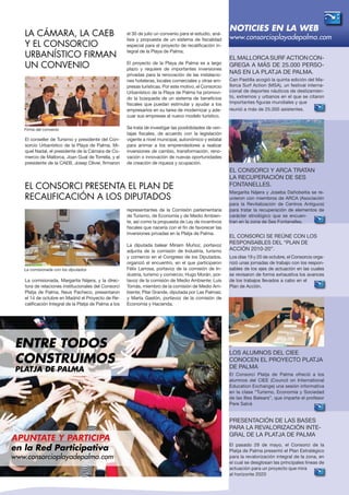 El conseller de Turismo y presidente del Con-
sorcio Urbanístico de la Playa de Palma, Mi-
quel Nadal, el presidente de la Cámara de Co-
mercio de Mallorca, Joan Gual de Torrella, y el
presidente de la CAEB, Josep Oliver, firmaron
el 30 de julio un convenio para el estudio, aná-
lisis y propuesta de un sistema de fiscalidad
especial para el proyecto de recalificación in-
tegral de la Playa de Palma.
El proyecto de la Playa de Palma es a largo
plazo y requiere de importantes inversiones
privadas para la renovación de las instalacio-
nes hoteleras, locales comerciales y otras em-
presas turísticas. Por este motivo, el Consorcio
Urbanístico de la Playa de Palma ha promovi-
do la búsqueda de un sistema de beneficios
fiscales que puedan estimular y ayudar a los
empresarios en su tarea de modernizar y ade-
cuar sus empresas al nuevo modelo turístico.
Se trata de investigar las posibilidades de ven-
tajas fiscales, de acuerdo con la legislación
vigente a nivel municipal, autonómico y estatal
para animar a los emprendedores a realizar
inversiones de cambio, transformación, reno-
vación o innovación de nuevas oportunidades
de creación de riqueza y ocupación.
El Mallorca Surf Action con-
grega a más de 25.000 perso-
nas en la Platja de Palma.
Can Pastilla acogió la quinta edición del Ma-
llorca Surf Action (MSA), un festival interna-
cional de deportes náuticos de deslizamien-
to, extremos y urbanos en el que se citaron
importantes figuras mundiales y que
reunió a más de 25.000 asistentes.
El Consorci y ARCA tratan
la recuperación de Ses
Fontanelles.
Margarita Nájera y Joseba Dañobeitia se re-
unieron con miembros de ARCA (Asociación
para la Revitalización de Centros Antiguos)
para tratar la recuperación de elementos de
carácter etnológico que se encuen-
tran en la zona de Ses Fontanelles.
El Consorci se reúne con los
responsables del “Plan de
Acción 2010-20”.
Los días 19 y 20 de octubre, el Consorcio orga-
nizó unas jornadas de trabajo con los respon-
sables de los ejes de actuación en las cuales
se revisaron de forma exhaustiva los avances
de los trabajos llevados a cabo en el
Plan de Acción.
Los alumnos del CIEE
conocen el Proyecto Platja
de Palma
El Consorci Platja de Palma ofreció a los
alumnos del CIEE (Council on International
Education Exchange) una sesión informativa
en la clase “Turismo, Economía y Sociedad
de las Illes Balears”, que imparte el profesor
Pere Salvà
Presentación de las bases
para la revalorización inte-
gral de la Platja de Palma
El pasado 29 de mayo, el Consorci de la
Platja de Palma presentó el Plan Estratégico
para la revalorización integral de la zona, en
el cual se desglosan las principales líneas de
actuación para un proyecto que mira
al horizonte 2020
La comisionada, Margarita Nájera, y la direc-
tora de relaciones institucionales del Consorci
Platja de Palma, Neus Pacheco, presentaron
el 14 de octubre en Madrid el Proyecto de Re-
calificación Integral de la Platja de Palma a los
representantes de la Comisión parlamentaria
de Turismo, de Economía y de Medio Ambien-
te, así como la propuesta de Ley de incentivos
fiscales que nacería con el fin de favorecer las
inversiones privadas en la Platja de Palma.
La diputada balear Miriam Muñoz, portavoz
adjunta de la comisión de Industria, turismo
y comercio en el Congreso de los Diputados,
organizó el encuentro, en el que participaron
Félix Larrosa, portavoz de la comisión de In-
dustria, turismo y comercio; Hugo Morán, por-
tavoz de la comisión de Medio Ambiente; Luis
Tomás, miembro de la comisión de Medio Am-
biente; Pilar Grande, diputada por Las Palmas;
y Marta Gastón, portavoz de la comisión de
Economía y Hacienda.
NOTICIES EN LA WEB
www.consorcioplayadepalma.com
APUNTATE Y participa
en la Red Participativa
www.consorcioplayadepalma.com
ENTRE TODOS
CONSTRUIMOS
Platja de palma
LA CÁMARA, LA CAEB
Y EL CONSORCIO
URBANÍSTICO FIRMAN
UN CONVENIO
EL CONSORCI PRESENTA EL PLAN DE
RECALIFICACIÓN A LOS DIPUTADOS
Firma del convenio
La comisionada con los diputados
 