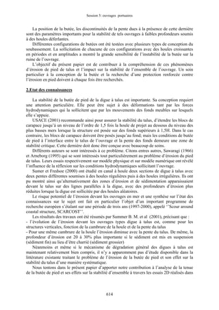 Session 5: ouvrages portuaires 
La position de la butée, les discontinuités de la pente dues à la présence de cette dernière sont des paramètres importants pour la stabilité de tels ouvrages à faibles profondeurs soumis à des houles déferlantes. 
Différentes configurations de butées ont été testées avec plusieurs types de conception du soubassement. La sollicitation de chacune de ces configurations avec des houles croissantes en périodes et en amplitudes a montré la grande sensibilité de l’instabilité de la butée sur la ruine de l’ouvrage. 
L’objectif du présent papier est de contribuer à la compréhension de ces phénomènes d’érosion de pied de talus et l’impact sur la stabilité de l’ensemble de l’ouvrage. Un soin particulier à la conception de la butée et la recherche d’une protection renforcée contre l’érosion en pied doivent à chaque fois être recherchés. 
2.Etat des connaissances 
La stabilité de la butée de pied de la digue à talus est importante. Sa conception requiert une attention particulière. Elle peut être sujet à des déformations tant par les forces hydrodynamiques qui la sollicitent que par les mouvements des fonds meubles sur lesquels elle s’appuie. 
USACE (2001) recommande ainsi pour assurer la stabilité du talus, d’étendre les blocs de carapace jusqu’à un niveau de l’ordre de 1,5 fois la houle de projet au dessous du niveau des plus basses mers lorsque la structure est posée sur des fonds supérieurs à 1,5H. Dans le cas contraire, les blocs de carapace doivent être posés jusqu’au fond; mais les conditions de butée de pied à l’interface entre le talus de l’ouvrage et la pente des fonds demeure une zone de stabilité critique. Cette dernière doit donc être conçue avec beaucoup de soins. 
Différents auteurs se sont intéressés à ce problème. Citons entres autres, Sawaragi (1966) et Arneborg (1995) qui se sont intéressés tout particulièrement au problème d’érosion du pied de talus. Leurs essais respectivement sur modèle physique et sur modèle numérique ont révélé l’influence de la réflexion sur les conditions hydrodynamiques sollicitant l’ouvrage. 
Sumer et Fredsoe (2000) ont étudié en canal à houle deux sections de digue à talus avec deux pentes différentes soumises à des houles régulières puis à des houles irrégulières. Ils ont pu montré ainsi qu’alternativement des zones d’érosion et de sédimentation apparaissaient devant le talus sur des lignes parallèles à la digue, avec des profondeurs d’érosion plus réduites lorsque la digue est sollicitée par des houles aléatoires. 
Le risque potentiel de l’érosion devant les ouvrages en mer et une synthèse sur l’état des connaissances sur le sujet ont fait en particulier l’objet d’un important programme de recherche européen s’étalant sur une période de trois ans (1997-2000), appelé ‘’Scour around coastal structure, SCARCOST’’. 
Les résultats des travaux ont été résumés par Summer B. M. et al (2001), précisant que : 
- l’évolution de l’érosion devant les ouvrages types digue à talus est, comme pour les structures verticales, fonction de la cambrure de la houle et de la pente du talus 
- Pour une même cambrure de la houle l’érosion diminue avec la pente du talus. De même, la profondeur d’érosion est 20 à 30% plus importante si le sédiment est mis en suspension (sédiment fin) au lieu d’être charrié (sédiment grossier) 
Néanmoins et même si le mécanisme de dégradation général des digues à talus est maintenant relativement bien compris, il n’y a apparemment pas d’étude disponible dans la littérature existante traitant le problème de l’érosion de la butée de pied et son effet sur la stabilité du talus d’une manière systématique. 
Nous tentons dans le présent papier d’apporter notre contribution à l’analyse de la tenue de la butée de pied et ses effets sur la stabilité d’ensemble à travers les essais 2D réalisés dans 
614 
 