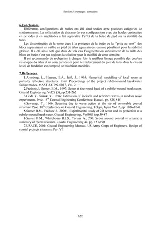 Session 5: ouvrages portuaires 
6.Conclusions 
Différentes configurations de butées ont été ainsi testées avec plusieurs catégories de soubassements. La sollicitation de chacune de ces configurations avec des houles croissantes en périodes et en amplitudes a fait apparaître l’effet de la butée de pied sur la stabilité du talus. 
Les discontinuités de la pente dues à la présence de la butée ou la ‘’prise au vent’’ des blocs apparaissant en saillie en pied de talus apparaissent comme pénalisant pour la stabilité globale. Il a été ainsi noté que dans de tels cas l’augmentation substantielle de la taille des blocs en butée n’est pas toujours la solution pour la stabilité de cette dernière. 
Il est recommandé de rechercher à chaque fois le meilleur lissage possible des courbes enveloppe du talus et un soin particulier pour le renforcement du pied de talus dans le cas où le sol de fondation est composé de matériaux meubles. 
7.Références 
1.Arneborg, L., Hansen, E.A., Juhl, J., 1995: Numerical modelling of local scour at partially reflective structures. Final Proceedings of the project rubble-mound breakwater failure modes. MAST 2-CT92-0047, Vol, 2. 
2.Fredsoe,J., Sumer, B.M., 1997: Scour at the round head of a rubble-mound breakwater. Coastal Engineering, Vol29 (3), pp.231-262 
3.Goda Y., Suzuki Y., 1976: Estimation of incident and reflected waves in random wave experiments. Proc. 15th Coastal Engineering Conference, Hawaii, pp. 828-845 
4.Sawaragi, T., 1966: Scouring due to wave action at the toe of permeable coastal structure. Proc. 10th Conference on Coastal Engineering, Tokyo, Japan Vol. 2, pp. 1036-1047. 
5.Sumer B.M., Fredsoe J., 2000:– Experimental study of 2D scour and its protection at a rubble-mound breakwater. Coastal Engineering, Vol40(1) pp 59-87 
6.Sumer B.M., Whitehouse R.J.S., Torum A., 200: Scour around coastal structures: a summary of recent research. Coastal Engineering 44, pp. 153-190 
7.USACE, 2001: Coastal Engineering Manual. US Army Corps of Engineers. Design of coastal projects elements, Part VI. 
620 
