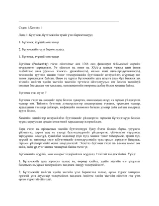 .................................................................................................................................
Сэдэв 1.Хичээл 1
Лекц 1. Бүтээмж, бүтээмжийн тухай үзэл баримтлалууд
1. Бүтээмж, түүний мөн чанар
2. Бүтээмжийн үзэл баримтлалууд
1. Бүтээмж, түүний мөн чанар
Бүтээмж (Productivity) гэсэн ойлголтыг анх 1766 онд физиократ Ф.Кьюсней өөрийн
өгүүллэгтээ хэрэглэжээ. Уг ойлголт нь өмнө нь ХАА-д газрын үржил шим (нэгж
талбайгаас авах ургацын хэмжээ- урожайность), малын ашиг шим-продуктивность),
техникийн хүрээнд машин тоног төхөөрөмжийн бүтээмжийг илэрхийлэх агуулгаар гол
төлөв хэрэглэгдэж байсан. Өнөө үе хүртэл бүтээмжийн утга агуулга улам бүр баяжиж зах
зээлийн нийгэм эдийн засгийн хамгийн түгээмэл ойлголтуудын нэг болсон төдийгүй
онолын бие даасан чиг хандлага, менежментийн өвөрмөц салбар болон хөгжиж байна.
Бүтээмж гэж юу вэ ?
Бүтээмж гэдэг нь нөөцийг гарц болгон хувиргах, өмнөхөөсөө илүү их гарцыг үйлдвэрлэх
чадвар юм. Тиймээс бүтээмж дээшлүүлснээр амьжиргааны түвшин, өрсөлдөх чадвар,
худалдааны тэнцвэр сайжирч, инфляцийн нөлөөлөл багасан улмаар сайн сайхан амьдралд
хүрэх болно.
Хамгийн энгийнээр илэрхийлбэл бүтээмжийг үйлдвэрлэн гаргасан бүтээгдэхүүн болоод
түүнд зарцуулсан орцын хэмжээний харьцаагаар илэрхийлдэг.
Гарц гэдэг нь процессын эцсийн бүтээгдэхүүн буюу бэлэн болсон бараа, үзүүлсэн
үйлчилгээ, харин орц нь тэрхүү бүтээгдэхүүнийг үйлдвэрлэж, үйлчилгээг үзүүлэхэд
зарцуулсан нөөцүүд, тухайлбал хөдөлмөр (хүн хүч), машин тоног төхөөрөмж, эрчим хүч,
түүхий эд материал зэрэг юБүтээмжийг нэмэгдүүлэхийн тулд орцын хэрэглээг багасгаж,
гарцын үйлдвэрлэлийг өсгөх шаардлагатай. Эцэстээ бүтээмж гэдэг нь аливаа юмыг зөв
хийх, сайн үр дүнг хангах чадвартай байна гэсэн үг.
Бүтээмжийн агуулга, мөн чанарыг тодорхойлох асуудалд 2 талтай хандаж байна. Үүнд:
1. Бүтээмжийг арга хэрэгсэл талаас нь, өөрөөр хэлбэл, эдийн засгийн нэг үзүүлэлт
болохынх нь хувьд тодорхойлох хандлага /явцуу тодорхойлолт/,
2. Бүтээмжийг нийгэм эдийн засгийн үзэл баримтлал талаас, өргөн хүрээг хамарсан
гүнзгий утга агуулгаар тодорхойлох хандлага /нийгэм эдийн засгийн ойлголт гэж үзэх
өргөн хүрээтэй ойлголт/.
 