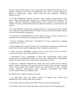 бүтээмж, гүйцэтгэлийн түвшин, хэмнэлт, ашигт ажиллагаа зэргийг ижил ойлголт гэж үзэх
хандлага, менежер, эдийн засагч, инженерүүдийн дунд нилээд түгээмэл байгаа юм.
Иймээс уг ойлголтуудыг агуулга, үгсийн орчуулгын хувьд харьцуулан тайлбарлах
шаардлагатай юм.
1. Бүтээмж (Productivity): Тодорхой хугацаанд эдийн засгийн систем(үндэсний эдийн
засаг, салбар байгууллага)-ийн гарц(үр дүн), түүнийг бий болгоход зарцуулсан орц
(зардал, нөөц)-ын харьцаагаар тодорхойлогдон, эдийн засгийн үндсэн асуудал аль
түвшинг хэр зэрэг үр ашигтай шийдвэрлэгдэж байгааг илэрхийлдэг, үр ашгийн нэгтгэсэн
үзүүлэлт
2. Үр ашиг (Efficiency): хамгийн бага зардлааар хамгийн их үр дүнд хүрэх эдийн засгийн
үндсэн зарчмын хэрэгжилтийн байдлыг илэрхийлэх үзүүлэлт бөгөөд бүтээмжийн хамгийн
оновчтой төлөв байдлыг тодорхойлох
3. Гүйцэтгэлийн түвшин(Effectiveness): Эдийн засгийн систем нь зорилго, зорилтоо тоо,
чанар болон цаг хугацааны хувьд хэрэгжүүлсэн байдлын түвшин
4. Хэмнэлт (Economy): Төлөвлөгөөт Стандартнөөц ба бодит зарцуулалтын ялгавраар
тодорхойлогдох үзүүлэлт
5. Чанар (Quality): Бүтээгдэхүүн үйлчилгээний тодорхойшинж чанаруудын нийлбэр цогц
бөгөөд хэрэглэгчдийн хэрэгцээ шаардлагыг хангах чадварын түвшинг илтгэх
6. Ашигт ажиллагаа (Profitability): Ашгийн нийт ба цэвэр орлогод болон капиталын
нэгжид ногдох хувийн жингээр тодорхойлогдох үзүүлэлт
7. Хөдөлмөрлөх орчны чанар(Quality of Work Life): Хөдөлмөрийн нөхцөл болон
ажиллагчдын сэтгэл ханамжийн түвшинг илтгэх үзүүлэлт. Өөрөөр хэлбэл, хөдөлмөрийн
материаллаг болон нийгэм, сэтгэл зүйн орчны нөхцөл байдлыг илтгэнэ.
8. Шинэчлэлт (Innovation): Өөрчлөлтийн аливаа үйл явцыг боломж болгон ашиглаж
өөрийн санаагаа хэрэгжүүлэх үйл ажиллагаа бөгөөд зөвхөн техник технологи төдийгүй
нийгэм эдийн засгийн хүрээг хамрах гүнзгий утга агуулгатай.Энэ нь шинэ зүйлсийн
/техник, технологи, бүтээгдэхүүн, санаа, удирдлага, хөдөлмөрийн арга барил
г.м/нэвтрэлтийн түвингээр тодорхойлогдоно.
Бүтээмжийн өсөлт дараахи 5 нөхцөлд хангагдана.
1 дэх нөхцөл:Гарц өсөж, орц буурах: хамгийн их (max)үр дүнд, хамгийн бага
(min)зардлаар хүрэх эдийн засгийн үндсэн зарчим,
2 дахь нөхцөл: Гарц өсөж, орц тогтмол байх: Илүү үр дүнд ижил зардлаар хүрэх
3 дахь нөхцөл: Гарц тогтмол байж, орц буурах: Ижил үр дүнд илүү бага зардлаар хүрэх
 
