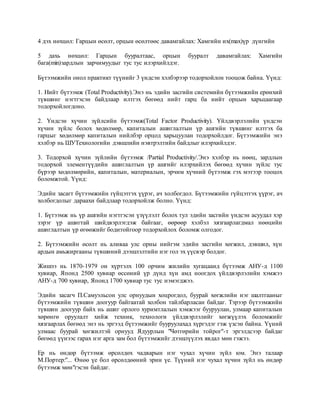 4 дэх нөхцөл: Гарцын өсөлт, орцын өсөлтөөс давамгайлах: Хамгийн их(max)үр дүнгийн
5 дахь нөхцөл: Гарцын бууралтаас, орцын бууралт давамгайлах: Хамгийн
бага(min)зардлын зарчимуудыг тус тус илэрхийлдэг.
Бүтээмжийн онол практикт түүнийг 3 үндсэн хэлбэрээр тодорхойлон тооцож байна. Үүнд:
1. Нийт бүтээмж (Total Productivity).Энэ нь эдийн засгийн системийн бүтээмжийн ерөнхий
түвшинг нэгтгэсэн байдлаар илтгэх бөгөөд нийт гарц ба нийт орцын харьцаагаар
тодорхойлогдоно.
2. Үндсэн хүчин зүйлсийн бүтээмж(Total Factor Productivity). Үйлдвэрлэлийн үндсэн
хүчин зүйлс болох хөдөлмөр, капиталын ашиглалтын үр ашгийн түвшинг илтгэх ба
гарцыг хөдөлмөр капиталын нийлбэр орцод харьцуулан тодорхойлдог. Бүтээмжийн энэ
хэлбэр нь ШУТехнологийн дэвшлийн нэвтрэлтийн байдлыг илэрхийлдэг.
3. Тодорхой хүчин зүйлийн бүтээмж /Partial Productivity/.Энэ хэлбэр нь нөөц, зардлын
тодорхой элементүүдийн ашиглалтын үр ашгийг илэрхийлэх бөгөөд хүчин зүйлс тус
бүрээр хөдөлмөрийн, капиталын, материалын, эрчим хүчний бүтээмж гэх мэтээр тооцох
боломжтой. Үүнд:
Эдийн засагт бүтээмжийн гүйцэтгэх үүрэг, ач холбогдол. Бүтээмжийн гүйцэтгэх үүрэг, ач
холбогдолыг дараахи байдлаар тодорхойлж болно. Үүнд:
1. Бүтээмж нь үр ашгийн нэгтгэсэн үзүүлэлт болох тул эдийн засгийн үндсэн асуудал хэр
зэрэг үр ашигтай шийдвэрлэгдэж байгааг, өөрөөр хэлбэл хязгаарлагдмал нөөцийн
ашиглалтын үр өгөөжийг бодитойгоор тодорхойлох боломж олгодог.
2. Бүтээмжийн өсөлт нь аливаа улс орны нийгэм эдийн засгийн хөгжил, дэвшил, хүн
ардын амьжиргааны түвшиний дээшлэлтийн нэг гол эх үүсвэр болдог.
Жишээ нь 1870-1979 он хүртэлх 100 орчим жилийн хугацаанд бүтээмж АНУ-д 1100
хувиар, Японд 2500 хувиар өссөний үр дүнд хүн амд ноогдох үйлдвэрлэлийн хэмжээ
АНУ-д 700 хувиар, Японд 1700 хувиар тус тус нэмэгджээ.
Эдийн засагч П.Самуэльсон улс орнуудын хоцрогдол, буурай хөгжлийн нэг шалтгааныг
бүтээмжийн түвшин доогуур байгаатай холбон тайлбарласан байдаг. Тэрээр бүтээмжийн
түвшин доогуур байх нь ашиг орлого хуримтлалын хэмжээг бууруулан, улмаар капиталын
хөрөнгө оруулалт хийж техник, технологи үйлдвэрлэлийг хөгжүүлэх боломжийг
хязгаарлах бөгөөд энэ нь эргээд бүтээмжийг бууруулахад хүргэдэг гэж үзсэн байна. Үүний
улмаас буурай хөгжилтэй орнууд Ядуурлын "Чөтгөрийн тойрог"-т эргэлдсээр байдаг
бөгөөд үүнээс гарах нэг арга зам бол бүтээмжийг дээшлүүлэх явдал мөн гэжээ.
Ер нь өндөр бүтээмж өрсөлдөх чадварын нэг чухал хүчин зүйл юм. Энэ талаар
М.Портер:"... Өнөө үе бол өрсөлдөөний эрин үе. Түүний нэг чухал хүчин зүйл нь өндөр
бүтээмж мөн"гэсэн байдаг.
 