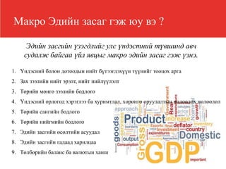 Макро Эдийн засаг гэж юу вэ ?
Эдийн засгийн үзэгдлийг улс үндэстний түвшинд авч
судалж байгаа үйл явцыг макро эдийн засаг гэж үзнэ.
1. Үндэсний болон дотоодын нийт бүтээгдэхүүн түүнийг тооцох арга
2. Зах зээлийн нийт эрэлт, нийт нийлүүлэлт
3. Төрийн мөнгө зээлийн бодлого
4. Үндэсний орлогод хэрэглээ ба хуримтлал, хөрөнгө оруулалтын нөлөөлөх нөлөөлөл
5. Төрийн сангийн бодлого
6. Төрийн нийгмийн бодлого
7. Эдийн засгийн өсөлтийн асуудал
8. Эдийн засгийн гадаад харилцаа
9. Төлбөрийн баланс ба валютын ханш
 