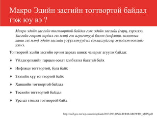 Макро Эдийн засгийн тогтвортой байдал
гэж юу вэ ?
Макро эдийн засгийн тогтвортой байдал гэж эдийн засгийн (гарц, хэрэглээ,
Засгийн газрын зардал гэх мэт) гол агрегатууд болон (инфляци, валютын
ханш гэх мэт) эдийн засгийн үзүүлэлтүүд их савлахгүйгээр жигдхэн өсөхийг
хэлнэ.
Тогтвортой эдийн засгийн орчин дараах шинж чанарыг агуулж байдаг.
 Үйлдвэрлэлийн гарцын өсөлт хэлбэлзэл багатай байх
 Инфляци тогтвортой, бага байх
 Зээлийн хүү тогтвортой байх
 Ханшийн тогтвортой байдал
 Төсвийн тогтвортой байдал
 Урсгал тэнцэл тогтвортой байх
http://mof.gov.mn/wp-content/uploads/2013/09/LONG-TERM-GROWTH_MON.pdf
 