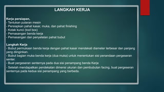 LANGKAH KERJA
Kerja persiapan,
- Tentukan putaran mesin
- Persiapkan pahat kasar, muka, dan pahat finishing
- Kotak kunci (tool box)
- Pemasangan benda kerja
- Pemasangan dan penyetelan pahat bubut
Langkah Kerja
- Bubut permukaan benda kerja dengan pahat kasar mendekati diameter terbesar dan panjang
yang diinginkan.
- Bubut bagian muka benda kerja (dua muka) untuk menentukan sisi penandaan pergeseran
senter.
- Buat pergeseran senternya pada dua sisi penampang benda Kerja
- Setelah mendapatkan pendekatan dimensi ukuran dan pembubutan facing, buat pergeseran
senternya pada kedua sisi penampang yang berbeda.
 