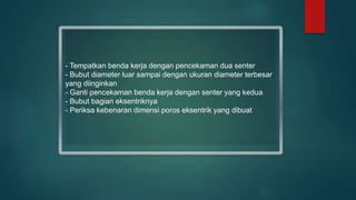 - Tempatkan benda kerja dengan pencekaman dua senter
- Bubut diameter luar sampai dengan ukuran diameter terbesar
yang diinginkan
- Ganti pencekaman benda kerja dengan senter yang kedua
- Bubut bagian eksentriknya
- Periksa kebenaran dimensi poros eksentrik yang dibuat
 