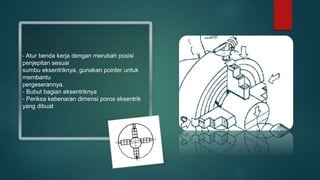 - Atur benda kerja dengan merubah posisi
penjepitan sesuai
sumbu eksentriknya, gunakan pointer untuk
membantu
pergeserannya.
- Bubut bagian eksentriknya
- Periksa kebenaran dimensi poros eksentrik
yang dibuat
 