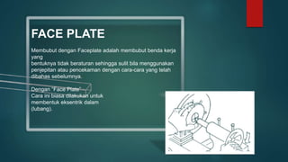 FACE PLATE
Membubut dengan Faceplate adalah membubut benda kerja
yang
bentuknya tidak beraturan sehingga sulit bila menggunakan
penjepitan atau pencekaman dengan cara-cara yang telah
dibahas sebelumnya.
Dengan “Face Plate”
Cara ini biasa dilakukan untuk
membentuk eksentrik dalam
(lubang).
 