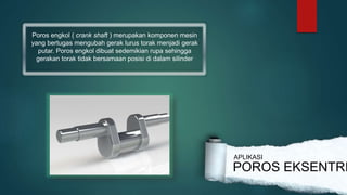 Poros engkol ( crank shaft ) merupakan komponen mesin
yang bertugas mengubah gerak lurus torak menjadi gerak
putar. Poros engkol dibuat sedemikian rupa sehingga
gerakan torak tidak bersamaan posisi di dalam silinder
POROS EKSENTRI
APLIKASI
 