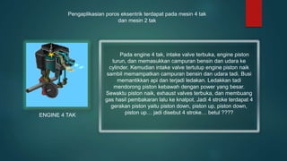 Pengaplikasian poros eksentrik terdapat pada mesin 4 tak
dan mesin 2 tak
Pada engine 4 tak, intake valve terbuka, engine piston
turun, dan memasukkan campuran bensin dan udara ke
cylinder. Kemudian intake valve tertutup engine piston naik
sambil memampatkan campuran bensin dan udara tadi. Busi
memantikkan api dan terjadi ledakan. Ledakkan tadi
mendorong piston kebawah dengan power yang besar.
Sewaktu piston naik, exhaust valves terbuka, dan membuang
gas hasil pembakaran lalu ke knalpot. Jadi 4 stroke terdapat 4
gerakan piston yaitu piston down, piston up, piston down,
piston up… jadi disebut 4 stroke… betul ????
ENGINE 4 TAK
 