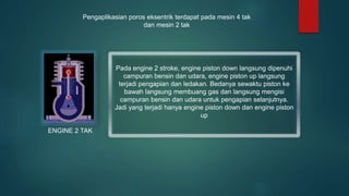 Pada engine 2 stroke, engine piston down langsung dipenuhi
campuran bensin dan udara, engine piston up langsung
terjadi pengapian dan ledakan. Bedanya sewaktu piston ke
bawah langsung membuang gas dan langsung mengisi
campuran bensin dan udara untuk pengapian selanjutnya.
Jadi yang terjadi hanya engine piston down dan engine piston
up
ENGINE 2 TAK
Pengaplikasian poros eksentrik terdapat pada mesin 4 tak
dan mesin 2 tak
 