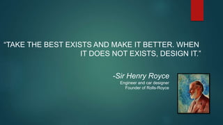“TAKE THE BEST EXISTS AND MAKE IT BETTER. WHEN
IT DOES NOT EXISTS, DESIGN IT.”
-Sir Henry Royce
Engineer and car designer
Founder of Rolls-Royce
 