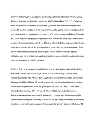 In 2010, Birchenough et al. reported a markedly higher rate of access infection using
BH technique in a single-center report from a HD facility in New York (17). Data from
both in-center and home hemodialysis (HHD) patients was collected retrospectively
over a 13-month period prior to the implementation of a quality improvement project. In
this initial period, access infection occurred in 52% patients using the BH and 5% using
RL. After a revised BH policy and procedure was introduced, there was a reduction in
access infection associated with BH to 30% in a 14-month follow-up period. No infection
data were provided for the RL technique in this post-quality improvement period. Data
about other complications such as aneurysm, access interventions and access
infiltration was not provided, nor was the definition of access infection and or data about
the total number of BH and RL patients.
In 2014, Chan et al compared complications over a 1-year period associated with the
BH and RL techniques from a single center in Wisconsin, using a prospectively
collected database (18). Patient demographic and clinical characteristics were similar
between the BH (n=45) and RL (n=38) groups, with the exception of diabetes mellitus,
which was more prevalent in the BH group (69% vs. 34%, p=0.002). There were
similar bacteremia rates (BH 11% vs. RL 8%, p=0.62) between the techniques.
Bacteremia was defined as at least 1 positive blood culture with definite or probable
association with infection secondary to the AVF. No data were provided for local access
infections. In a multivariate analysis, there was similar primary patency at 3, 6, and 12
 