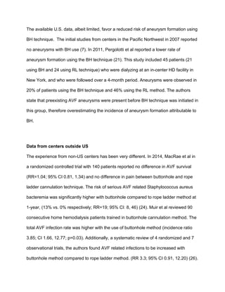 The available U.S. data, albeit limited, favor a reduced risk of aneurysm formation using
BH technique. The initial studies from centers in the Pacific Northwest in 2007 reported
no aneurysms with BH use (7). In 2011, Pergolotti et al reported a lower rate of
aneurysm formation using the BH technique (21). This study included 45 patients (21
using BH and 24 using RL technique) who were dialyzing at an in-center HD facility in
New York, and who were followed over a 4-month period. Aneurysms were observed in
20% of patients using the BH technique and 46% using the RL method. The authors
state that preexisting AVF aneurysms were present before BH technique was initiated in
this group, therefore overestimating the incidence of aneurysm formation attributable to
BH.
Data from centers outside US
The experience from non-US centers has been very different. In 2014, MacRae et al in
a randomized controlled trial with 140 patients reported no difference in AVF survival
(RR=1.04; 95% CI 0.81, 1.34) and no difference in pain between buttonhole and rope
ladder cannulation technique. The risk of serious AVF related Staphylococcus aureus
bacteremia was significantly higher with buttonhole compared to rope ladder method at
1-year, (13% vs. 0% respectively; RR=19; 95% CI: 8, 46) (24). Muir et al reviewed 90
consecutive home hemodialysis patients trained in buttonhole cannulation method. The
total AVF infection rate was higher with the use of buttonhole method (incidence ratio
3.85; CI 1.66, 12.77; p=0.03). Additionally, a systematic review of 4 randomized and 7
observational trials, the authors found AVF related infections to be increased with
buttonhole method compared to rope ladder method. (RR 3.3; 95% CI 0.91, 12.20) (26).
 