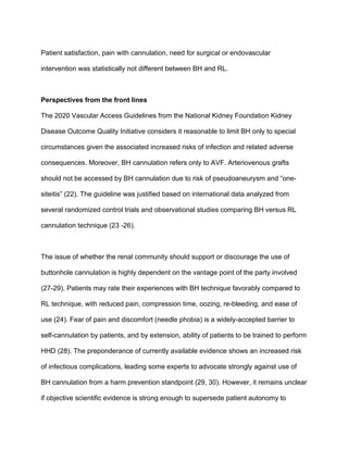 Patient satisfaction, pain with cannulation, need for surgical or endovascular
intervention was statistically not different between BH and RL.
Perspectives from the front lines
The 2020 Vascular Access Guidelines from the National Kidney Foundation Kidney
Disease Outcome Quality Initiative considers it reasonable to limit BH only to special
circumstances given the associated increased risks of infection and related adverse
consequences. Moreover, BH cannulation refers only to AVF. Arteriovenous grafts
should not be accessed by BH cannulation due to risk of pseudoaneurysm and “one-
siteitis” (22). The guideline was justified based on international data analyzed from
several randomized control trials and observational studies comparing BH versus RL
cannulation technique (23 -26).
The issue of whether the renal community should support or discourage the use of
buttonhole cannulation is highly dependent on the vantage point of the party involved
(27-29). Patients may rate their experiences with BH technique favorably compared to
RL technique, with reduced pain, compression time, oozing, re-bleeding, and ease of
use (24). Fear of pain and discomfort (needle phobia) is a widely-accepted barrier to
self-cannulation by patients, and by extension, ability of patients to be trained to perform
HHD (28). The preponderance of currently available evidence shows an increased risk
of infectious complications, leading some experts to advocate strongly against use of
BH cannulation from a harm prevention standpoint (29, 30). However, it remains unclear
if objective scientific evidence is strong enough to supersede patient autonomy to
 