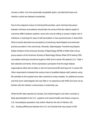 choose a riskier, but more personally acceptable option, provided technique and
infection control are followed consistently.
Due to the subjective nature of individual life priorities, each informed discussion
between clinicians and patients should take into account that the relative weight of
outcomes differs between patients, some who may be willing to accept a higher risk of
infections in exchange for ease of self-cannulation or less perceived pain or discomfort.
What is poorly described are perceptions of practicing nephrologists and advanced
practice providers in the community. Recently, Nephrologists Transforming Dialysis
Safety Initiative of the American Society of Nephrology (NTDS of ASN) held a focus
group session at the American Society of Nephrology Kidney Week 2019 asking if BH
cannulation technique should be taught to HHD and in-center HD patients (31). Table 1
lists selected comments. Some expressed a perception that the large dialysis
organizations either did not allow or did not recommend BH technique for in-center HD.
Other respondents indicated that owing to lack of qualified dialysis staff, patients using
BH admitted to the hospital were often switched to sharp needles. An additional concern
was that some nephrologists had very little or no experience with HHD and were not as
familiar with the infection controversies in buttonhole use.
While the BH data reported by Canada, the United Kingdom and other countries is
likely generalizable to the U.S., systemic and cultural health care factors unique to
U.S. hemodialysis population may further influence the risk of infection (32,
33). Existing differences between the U.S. and Canada that may impact on BH
 