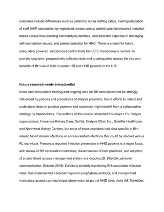 outcomes include differences such as patient to nurse staffing ratios, training/education
of staff (AVF cannulation by registered nurses versus patient care technicians), hospital-
based versus free-standing hemodialysis facilities, local provider expertise in managing
self-cannulation issues, and patient selection for HHD. There is a need for future,
adequately powered, randomized control trials from U.S. hemodialysis centers, to
provide long-term, prospectively collected data and to adequately assess the risk and
benefits of BH use in both in-center HD and HHD patients in the U.S.
Future research needs and potential
Since staff and patient training and ongoing care for BH cannulation will be strongly
influenced by policies and procedures of dialysis providers, future efforts to collect and
understand data on practice patterns and outcomes might benefit from a collaborative
strategy by stakeholders. The authors of this review contacted five major U.S. dialysis
organizations, Fresenius Kidney Care, DaVita, Dialysis Clinic Inc., Satellite Healthcare,
and Northwest Kidney Centers, but none of these providers had data specific to BH-
related blood stream infections or access-related infections that could be studied versus
RL technique. Fresenius reported infection prevention in HHD patients is a major focus,
with review of BH cannulation outcomes, dissemination of best practices, and adoption
of a centralized access management system are ongoing (D. Chatoth, personal
communication, October 2019). DaVita is similarly monitoring BH-associated infection
rates, has implemented a topical mupirocin prophylaxis protocol, and incorporated
mandatory access care technique observation as part of HHD clinic visits (M. Schreiber,
 