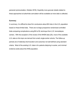 personal communication, October 2019). Hopefully more granular details related to
these approaches to buttonhole cannulation will be available as more data is collected.
Summary
In summary, it is difficult to draw firm conclusions about BH risks in the U.S. population
based on these limited data. There are no large prospective randomized controlled
trials comparing complications using BH to RL technique from U.S. hemodialysis
centers. With the exception of the review of the NHSN data (20), most of the available
U.S. data on this topic are derived from small, single-center cohorts. The follow-up
periods are of relatively short-duration and outcomes not well defined using standard
criteria. Most of the existing U.S. data is for patients dialyzing in-center, and minimal
evidence exists about the HHD population.
 
