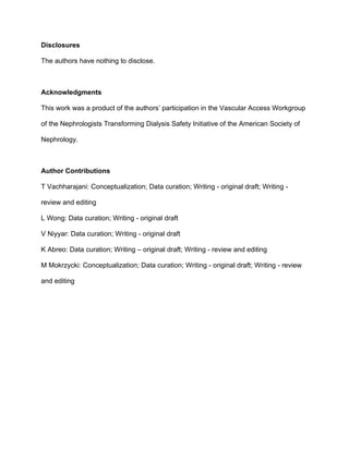 Disclosures
The authors have nothing to disclose.
Acknowledgments
This work was a product of the authors’ participation in the Vascular Access Workgroup
of the Nephrologists Transforming Dialysis Safety Initiative of the American Society of
Nephrology.
Author Contributions
T Vachharajani: Conceptualization; Data curation; Writing - original draft; Writing -
review and editing
L Wong: Data curation; Writing - original draft
V Niyyar: Data curation; Writing - original draft
K Abreo: Data curation; Writing – original draft; Writing - review and editing
M Mokrzycki: Conceptualization; Data curation; Writing - original draft; Writing - review
and editing
 
